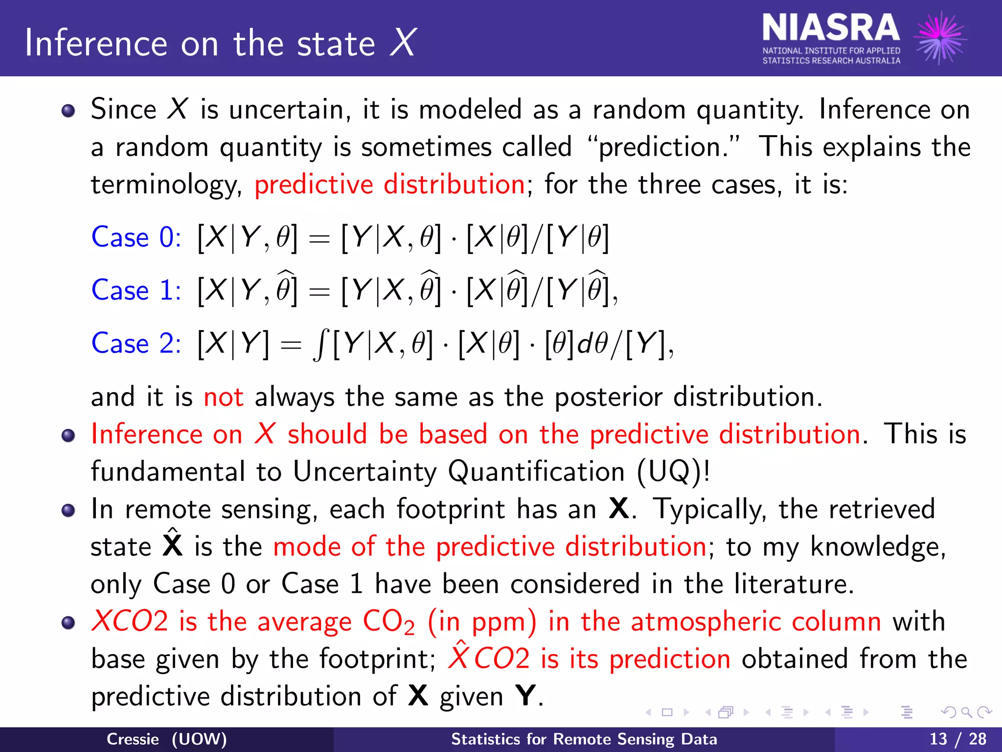 Inference on the state X
Since X is uncertain, it is modeled as a random quantity. Inference on
a random quantity is sometimes called “prediction.” This explains the
terminology, predictive distribution; for the three cases, it is:
Case 0: [X|Y , θ] = [Y |X, θ] · [X|θ]/[Y |θ]
Case 1: [X|Y , θ] = [Y |X, θ] · [X|θ]/[Y |θ],
Case 2: [X|Y ] = [Y |X, θ] · [X|θ] · [θ]dθ/[Y ],
and it is not always the same as the posterior distribution.
Inference on X should be based on the predictive distribution. This is
fundamental to Uncertainty Quantiﬁcation (UQ)!
In remote sensing, each footprint has an X. Typically, the retrieved
state ˆX is the mode of the predictive distribution; to my knowledge,
only Case 0 or Case 1 have been considered in the literature.
XCO2 is the average CO2 (in ppm) in the atmospheric column with
base given by the footprint; ˆXCO2 is its prediction obtained from the
predictive distribution of X given Y.
Cressie (UOW) Statistics for Remote Sensing Data 13 / 28
 