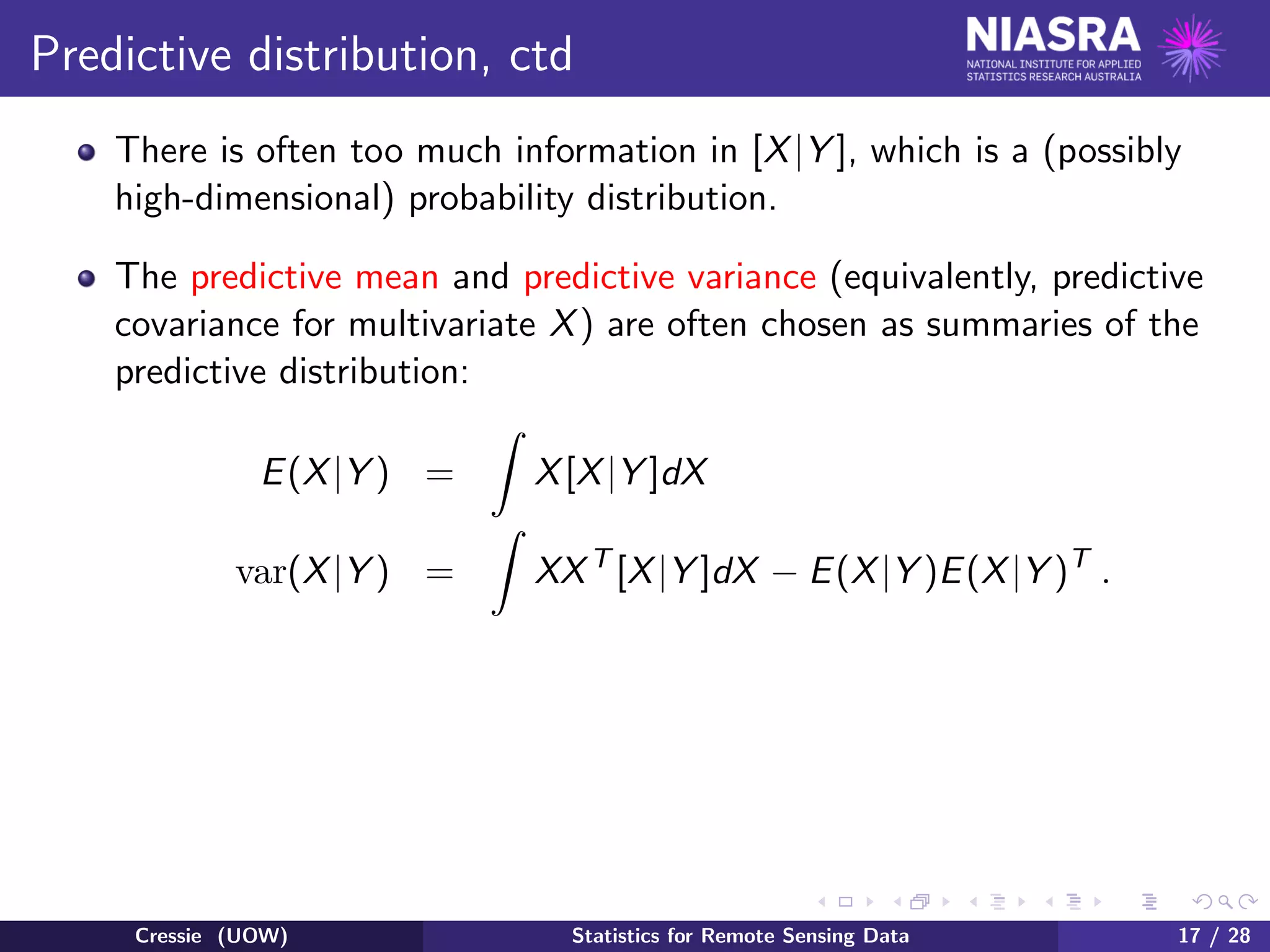 Predictive distribution, ctd
There is often too much information in [X|Y ], which is a (possibly
high-dimensional) probability distribution.
The predictive mean and predictive variance (equivalently, predictive
covariance for multivariate X) are often chosen as summaries of the
predictive distribution:
E(X|Y ) = X[X|Y ]dX
var(X|Y ) = XXT
[X|Y ]dX − E(X|Y )E(X|Y )T
.
Cressie (UOW) Statistics for Remote Sensing Data 17 / 28
 