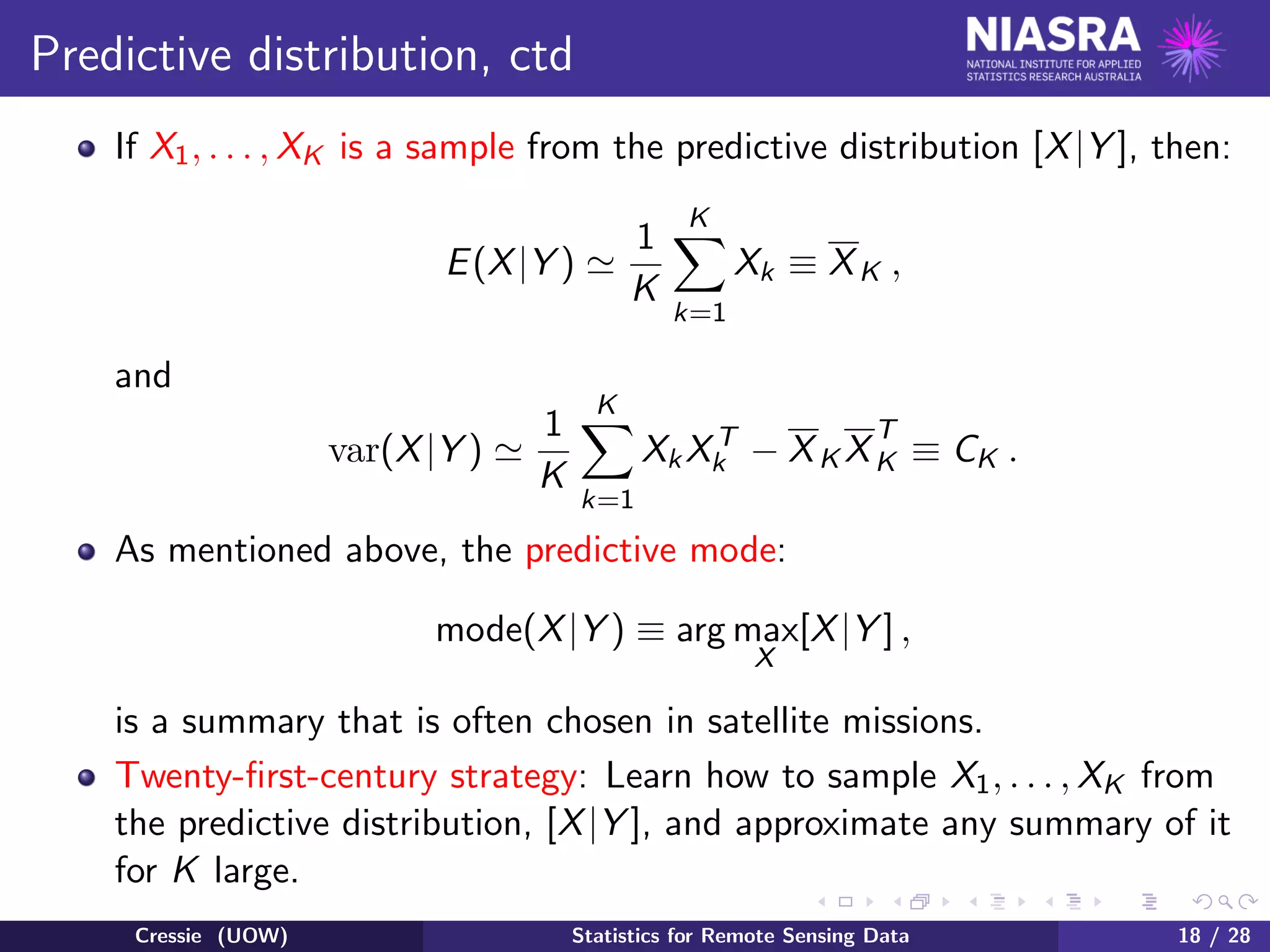 Predictive distribution, ctd
If X1, . . . , XK is a sample from the predictive distribution [X|Y ], then:
E(X|Y )
1
K
K
k=1
Xk ≡ XK ,
and
var(X|Y )
1
K
K
k=1
XkXT
k − XK X
T
K ≡ CK .
As mentioned above, the predictive mode:
mode(X|Y ) ≡ arg max
X
[X|Y ] ,
is a summary that is often chosen in satellite missions.
Twenty-ﬁrst-century strategy: Learn how to sample X1, . . . , XK from
the predictive distribution, [X|Y ], and approximate any summary of it
for K large.
Cressie (UOW) Statistics for Remote Sensing Data 18 / 28
 