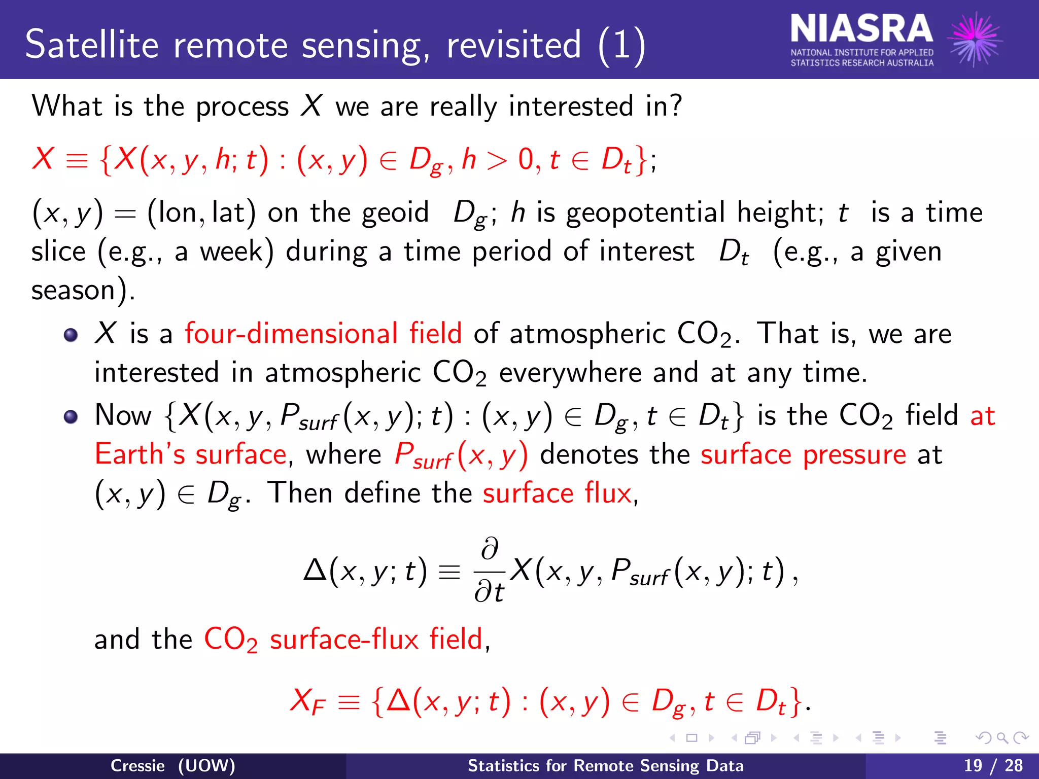 Satellite remote sensing, revisited (1)
What is the process X we are really interested in?
X ≡ {X(x, y, h; t) : (x, y) ∈ Dg , h > 0, t ∈ Dt};
(x, y) = (lon, lat) on the geoid Dg ; h is geopotential height; t is a time
slice (e.g., a week) during a time period of interest Dt (e.g., a given
season).
X is a four-dimensional ﬁeld of atmospheric CO2. That is, we are
interested in atmospheric CO2 everywhere and at any time.
Now {X(x, y, Psurf (x, y); t) : (x, y) ∈ Dg , t ∈ Dt} is the CO2 ﬁeld at
Earth’s surface, where Psurf (x, y) denotes the surface pressure at
(x, y) ∈ Dg . Then deﬁne the surface ﬂux,
∆(x, y; t) ≡
∂
∂t
X(x, y, Psurf (x, y); t) ,
and the CO2 surface-ﬂux ﬁeld,
XF ≡ {∆(x, y; t) : (x, y) ∈ Dg , t ∈ Dt}.
Cressie (UOW) Statistics for Remote Sensing Data 19 / 28
 