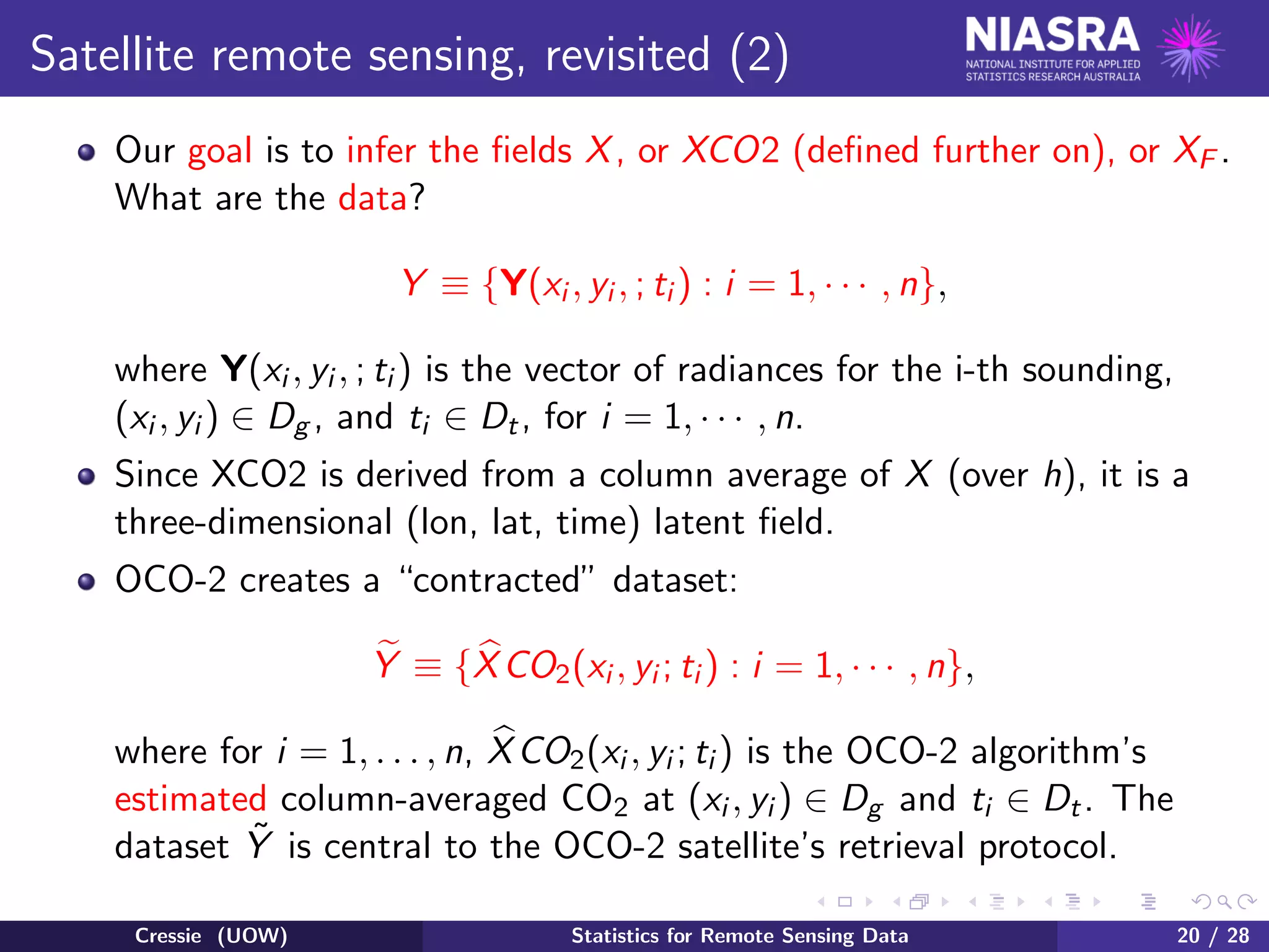 Satellite remote sensing, revisited (2)
Our goal is to infer the ﬁelds X, or XCO2 (deﬁned further on), or XF .
What are the data?
Y ≡ {Y(xi , yi , ; ti ) : i = 1, · · · , n},
where Y(xi , yi , ; ti ) is the vector of radiances for the i-th sounding,
(xi , yi ) ∈ Dg , and ti ∈ Dt, for i = 1, · · · , n.
Since XCO2 is derived from a column average of X (over h), it is a
three-dimensional (lon, lat, time) latent ﬁeld.
OCO-2 creates a “contracted” dataset:
Y ≡ {XCO2(xi , yi ; ti ) : i = 1, · · · , n},
where for i = 1, . . . , n, XCO2(xi , yi ; ti ) is the OCO-2 algorithm’s
estimated column-averaged CO2 at (xi , yi ) ∈ Dg and ti ∈ Dt. The
dataset ˜Y is central to the OCO-2 satellite’s retrieval protocol.
Cressie (UOW) Statistics for Remote Sensing Data 20 / 28
 