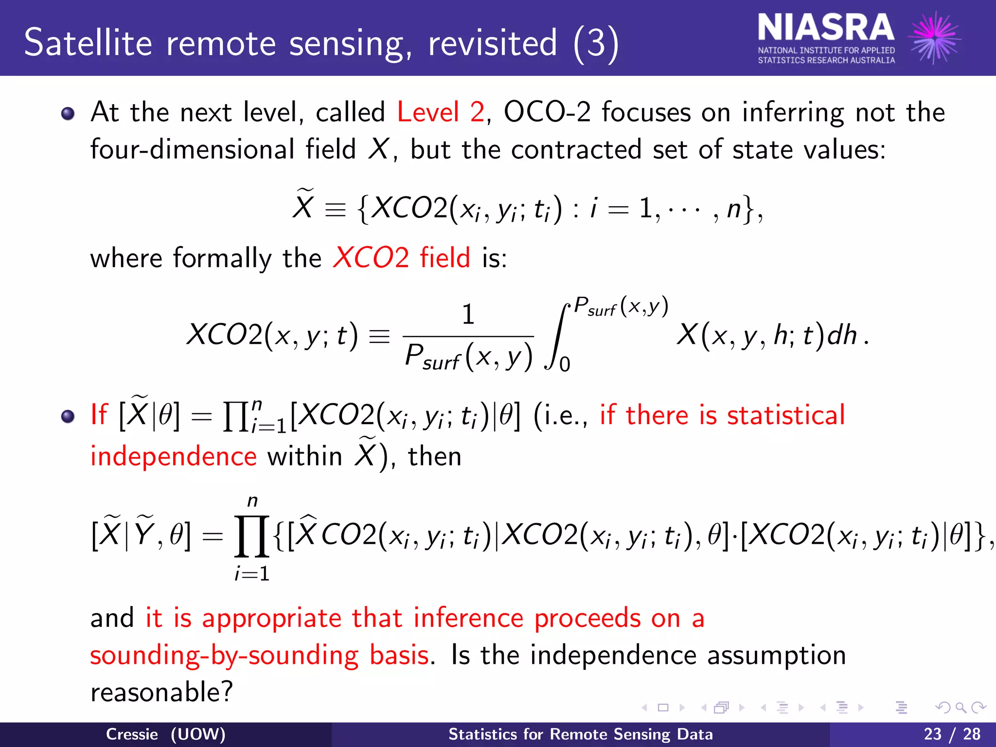 Satellite remote sensing, revisited (3)
At the next level, called Level 2, OCO-2 focuses on inferring not the
four-dimensional ﬁeld X, but the contracted set of state values:
X ≡ {XCO2(xi , yi ; ti ) : i = 1, · · · , n},
where formally the XCO2 ﬁeld is:
XCO2(x, y; t) ≡
1
Psurf (x, y)
Psurf (x,y)
0
X(x, y, h; t)dh .
If [X|θ] = n
i=1[XCO2(xi , yi ; ti )|θ] (i.e., if there is statistical
independence within X), then
[X|Y , θ] =
n
i=1
{[XCO2(xi , yi ; ti )|XCO2(xi , yi ; ti ), θ]·[XCO2(xi , yi ; ti )|θ]},
and it is appropriate that inference proceeds on a
sounding-by-sounding basis. Is the independence assumption
reasonable?
Cressie (UOW) Statistics for Remote Sensing Data 23 / 28
 