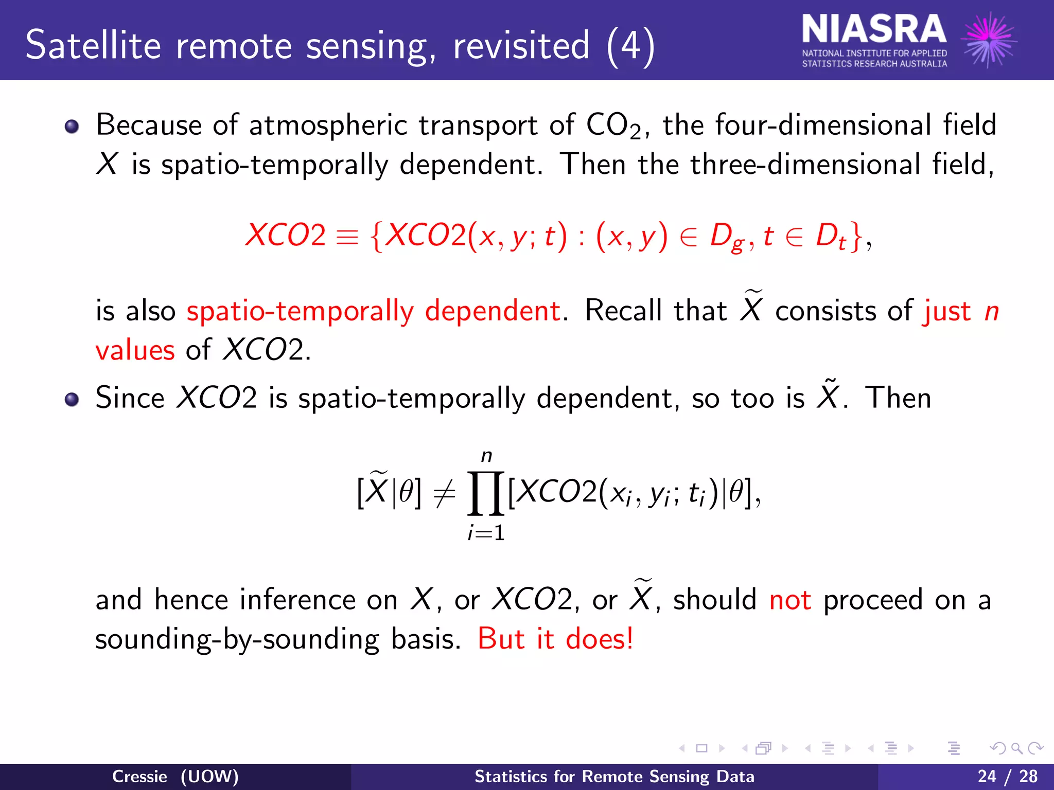 Satellite remote sensing, revisited (4)
Because of atmospheric transport of CO2, the four-dimensional ﬁeld
X is spatio-temporally dependent. Then the three-dimensional ﬁeld,
XCO2 ≡ {XCO2(x, y; t) : (x, y) ∈ Dg , t ∈ Dt},
is also spatio-temporally dependent. Recall that X consists of just n
values of XCO2.
Since XCO2 is spatio-temporally dependent, so too is ˜X. Then
[X|θ] =
n
i=1
[XCO2(xi , yi ; ti )|θ],
and hence inference on X, or XCO2, or X, should not proceed on a
sounding-by-sounding basis. But it does!
Cressie (UOW) Statistics for Remote Sensing Data 24 / 28
 