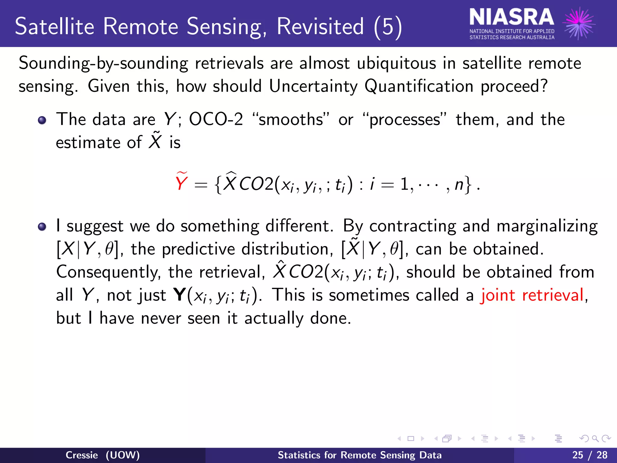 Satellite Remote Sensing, Revisited (5)
Sounding-by-sounding retrievals are almost ubiquitous in satellite remote
sensing. Given this, how should Uncertainty Quantiﬁcation proceed?
The data are Y ; OCO-2 “smooths” or “processes” them, and the
estimate of ˜X is
Y = {XCO2(xi , yi , ; ti ) : i = 1, · · · , n} .
I suggest we do something diﬀerent. By contracting and marginalizing
[X|Y , θ], the predictive distribution, [ ˜X|Y , θ], can be obtained.
Consequently, the retrieval, ˆXCO2(xi , yi ; ti ), should be obtained from
all Y , not just Y(xi , yi ; ti ). This is sometimes called a joint retrieval,
but I have never seen it actually done.
Cressie (UOW) Statistics for Remote Sensing Data 25 / 28
 