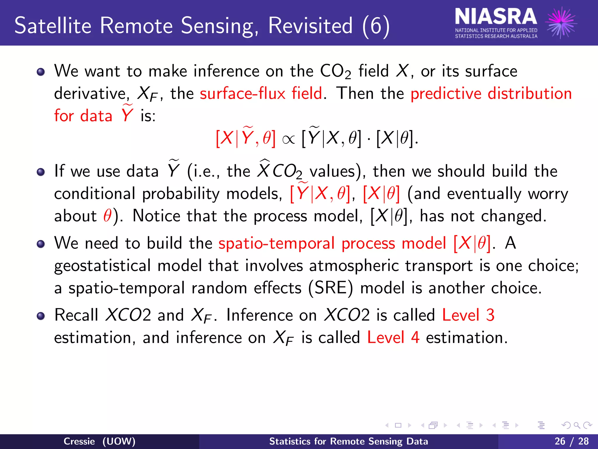 Satellite Remote Sensing, Revisited (6)
We want to make inference on the CO2 ﬁeld X, or its surface
derivative, XF , the surface-ﬂux ﬁeld. Then the predictive distribution
for data Y is:
[X|Y , θ] ∝ [Y |X, θ] · [X|θ].
If we use data Y (i.e., the XCO2 values), then we should build the
conditional probability models, [Y |X, θ], [X|θ] (and eventually worry
about θ). Notice that the process model, [X|θ], has not changed.
We need to build the spatio-temporal process model [X|θ]. A
geostatistical model that involves atmospheric transport is one choice;
a spatio-temporal random eﬀects (SRE) model is another choice.
Recall XCO2 and XF . Inference on XCO2 is called Level 3
estimation, and inference on XF is called Level 4 estimation.
Cressie (UOW) Statistics for Remote Sensing Data 26 / 28
 