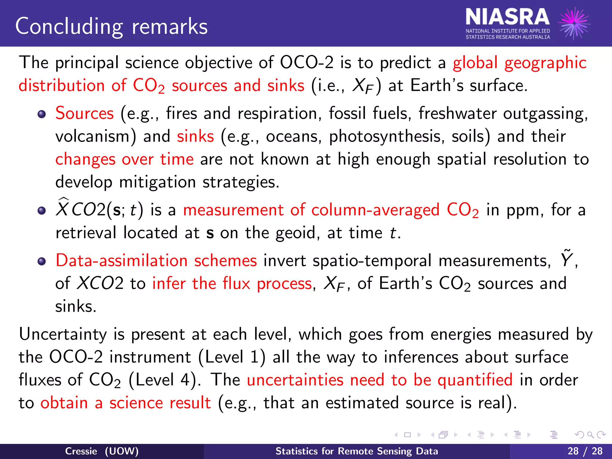 Concluding remarks
The principal science objective of OCO-2 is to predict a global geographic
distribution of CO2 sources and sinks (i.e., XF ) at Earth’s surface.
Sources (e.g., ﬁres and respiration, fossil fuels, freshwater outgassing,
volcanism) and sinks (e.g., oceans, photosynthesis, soils) and their
changes over time are not known at high enough spatial resolution to
develop mitigation strategies.
XCO2(s; t) is a measurement of column-averaged CO2 in ppm, for a
retrieval located at s on the geoid, at time t.
Data-assimilation schemes invert spatio-temporal measurements, ˜Y ,
of XCO2 to infer the ﬂux process, XF , of Earth’s CO2 sources and
sinks.
Uncertainty is present at each level, which goes from energies measured by
the OCO-2 instrument (Level 1) all the way to inferences about surface
ﬂuxes of CO2 (Level 4). The uncertainties need to be quantiﬁed in order
to obtain a science result (e.g., that an estimated source is real).
Cressie (UOW) Statistics for Remote Sensing Data 28 / 28
 