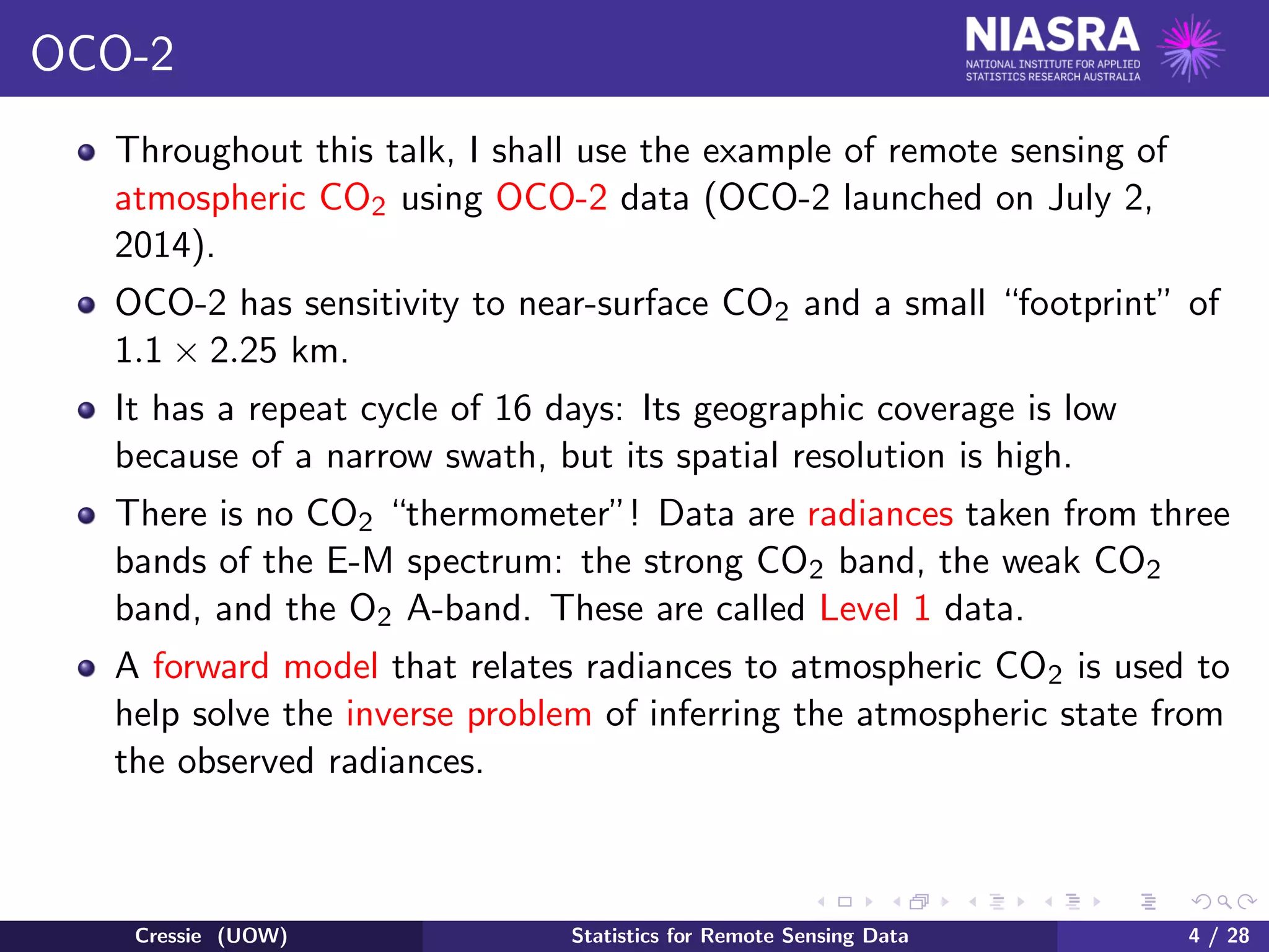 OCO-2
Throughout this talk, I shall use the example of remote sensing of
atmospheric CO2 using OCO-2 data (OCO-2 launched on July 2,
2014).
OCO-2 has sensitivity to near-surface CO2 and a small “footprint” of
1.1 × 2.25 km.
It has a repeat cycle of 16 days: Its geographic coverage is low
because of a narrow swath, but its spatial resolution is high.
There is no CO2 “thermometer”! Data are radiances taken from three
bands of the E-M spectrum: the strong CO2 band, the weak CO2
band, and the O2 A-band. These are called Level 1 data.
A forward model that relates radiances to atmospheric CO2 is used to
help solve the inverse problem of inferring the atmospheric state from
the observed radiances.
Cressie (UOW) Statistics for Remote Sensing Data 4 / 28
 