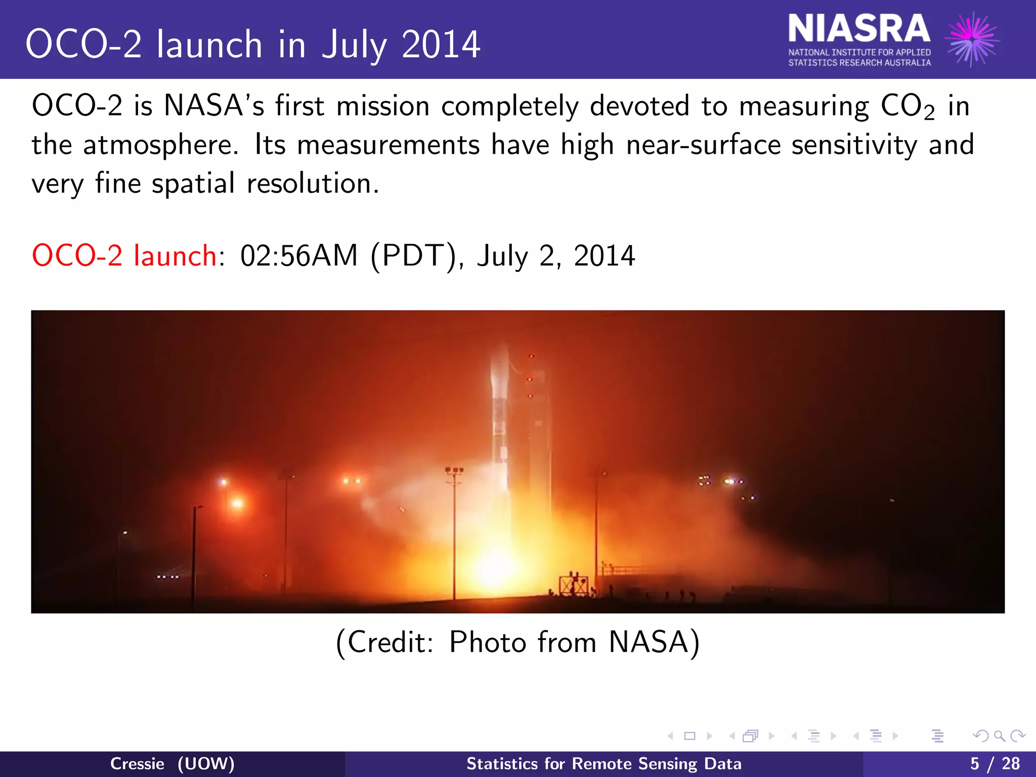 OCO-2 launch in July 2014
OCO-2 is NASA’s ﬁrst mission completely devoted to measuring CO2 in
the atmosphere. Its measurements have high near-surface sensitivity and
very ﬁne spatial resolution.
OCO-2 launch: 02:56AM (PDT), July 2, 2014
(Credit: Photo from NASA)
Cressie (UOW) Statistics for Remote Sensing Data 5 / 28
 