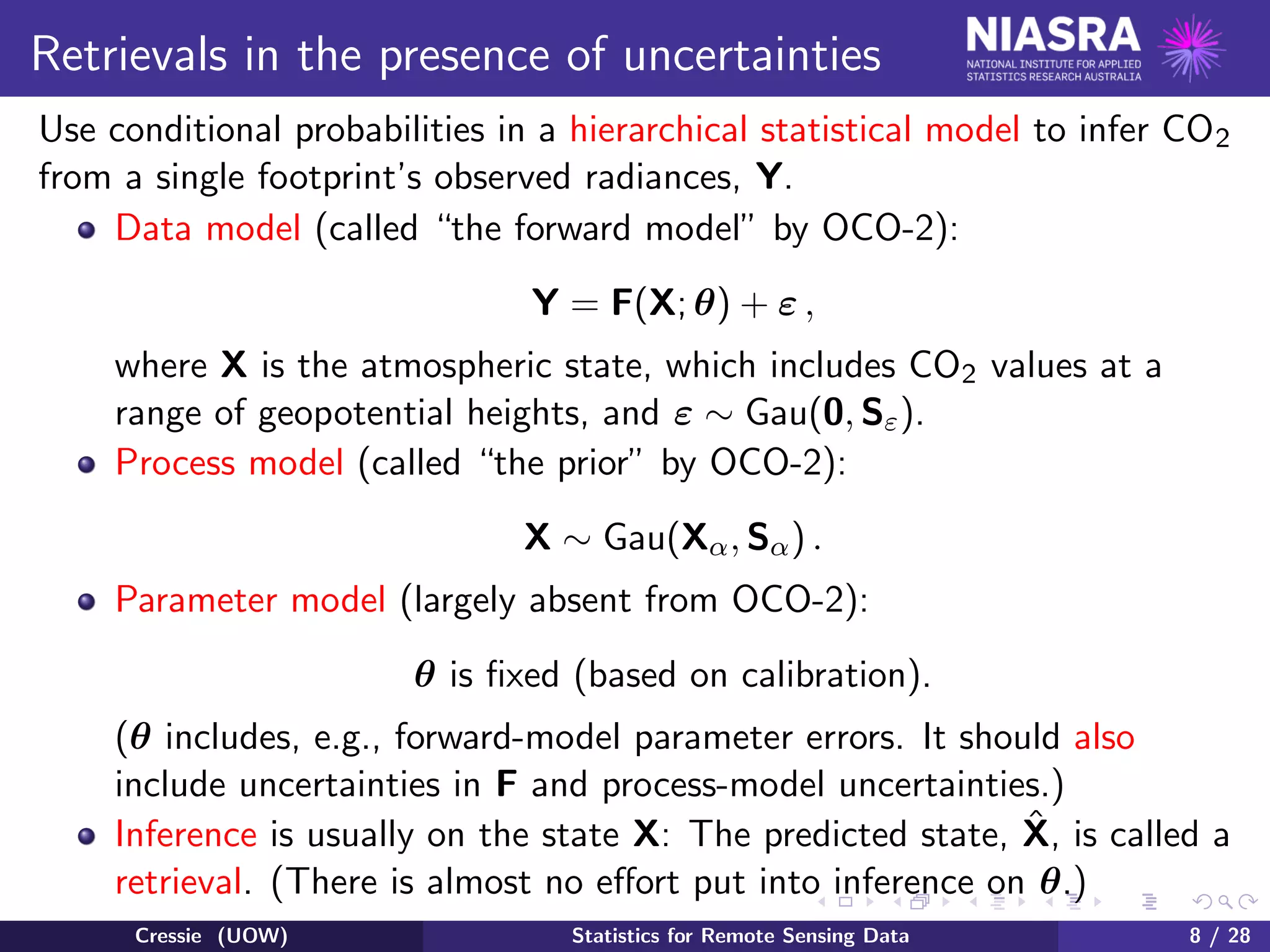 Retrievals in the presence of uncertainties
Use conditional probabilities in a hierarchical statistical model to infer CO2
from a single footprint’s observed radiances, Y.
Data model (called “the forward model” by OCO-2):
Y = F(X; θ) + ε ,
where X is the atmospheric state, which includes CO2 values at a
range of geopotential heights, and ε ∼ Gau(0, Sε).
Process model (called “the prior” by OCO-2):
X ∼ Gau(Xα, Sα) .
Parameter model (largely absent from OCO-2):
θ is ﬁxed (based on calibration).
(θ includes, e.g., forward-model parameter errors. It should also
include uncertainties in F and process-model uncertainties.)
Inference is usually on the state X: The predicted state, ˆX, is called a
retrieval. (There is almost no eﬀort put into inference on θ.)
Cressie (UOW) Statistics for Remote Sensing Data 8 / 28
 