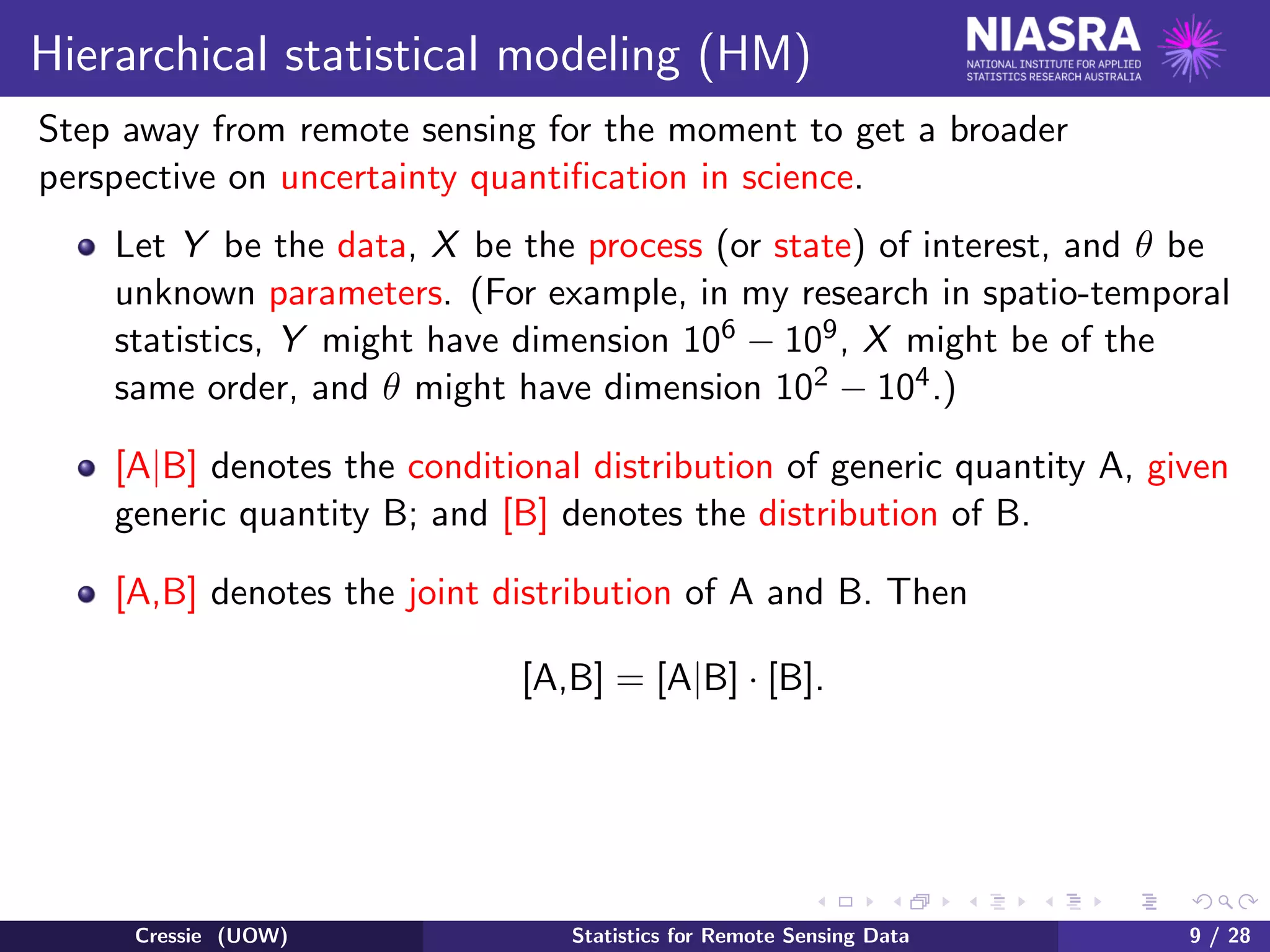 Hierarchical statistical modeling (HM)
Step away from remote sensing for the moment to get a broader
perspective on uncertainty quantiﬁcation in science.
Let Y be the data, X be the process (or state) of interest, and θ be
unknown parameters. (For example, in my research in spatio-temporal
statistics, Y might have dimension 106 − 109, X might be of the
same order, and θ might have dimension 102 − 104.)
[A|B] denotes the conditional distribution of generic quantity A, given
generic quantity B; and [B] denotes the distribution of B.
[A,B] denotes the joint distribution of A and B. Then
[A,B] = [A|B] · [B].
Cressie (UOW) Statistics for Remote Sensing Data 9 / 28
 