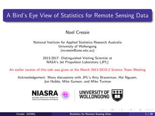 A Bird’s Eye View of Statistics for Remote Sensing Data
Noel Cressie
National Institute for Applied Statistics Research Australia
University of Wollongong
(ncressie@uow.edu.au)
2013-2017: Distinguished Visiting Scientist at
NASA’s Jet Propulsion Laboratory (JPL)
An earlier version of this talk was given at the March 2013 OCO-2 Science Team Meeting
Acknowledgement: Many discussions with JPL’s Amy Braverman, Hai Nguyen,
Jon Hobbs, Mike Gunson, and Mike Turmon
Cressie (UOW) Statistics for Remote Sensing Data 1 / 28
 
