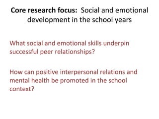 Core research focus: Social and emotional
development in the school years
What social and emotional skills underpin
successful peer relationships?
How can positive interpersonal relations and
mental health be promoted in the school
context?
 