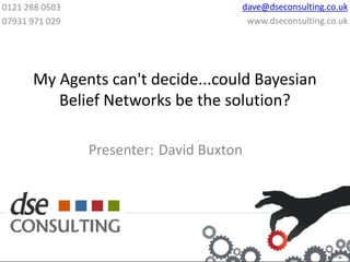 0121 288 0503                         dave@dseconsulting.co.uk
07931 971 029                          www.dseconsulting.co.uk




      My Agents can't decide...could Bayesian
         Belief Networks be the solution?

                Presenter: David Buxton
 