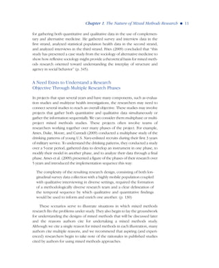 for gathering both quantitative and qualitative data in the use of complemen-
tary and alternative medicine. He gathered survey and interview data in the
first strand, analyzed statistical population health data in the second strand,
and analyzed interviews in the third strand. Fries (2009) concluded that “this
study has presented a case study from the sociology of alternative medicine to
show how reflexive sociology might provide a theoretical basis for mixed meth-
ods research oriented toward understanding the interplay of structure and
agency in social behavior” (p. 345).
A Need Exists to Understand a Research
Objective Through Multiple Research Phases
In projects that span several years and have many components, such as evalua-
tion studies and multiyear health investigations, the researchers may need to
connect several studies to reach an overall objective. These studies may involve
projects that gather both quantitative and qualitative data simultaneously or
gather the information sequentially. We can consider them multiphase or multi-
project mixed methods studies. These projects often involve teams of
researchers working together over many phases of the project. For example,
Ames, Duke, Moore, and Cunradi (2009) conducted a multiphase study of the
drinking patterns of young U.S. Navy-enlisted recruits during their first 3 years
of military service. To understand the drinking patterns, they conducted a study
over a 5-year period, gathered data to develop an instrument in one phase, to
modify their model in another phase, and to analyze their data through a final
phase. Ames et al. (2009) presented a figure of the phases of their research over
5 years and introduced the implementation sequence this way:
The complexity of the resulting research design, consisting of both lon-
gitudinal survey data collection with a highly mobile population coupled
with qualitative interviewing in diverse settings, required the formation
of a methodologically diverse research team and a clear delineation of
the temporal sequence by which qualitative and quantitative findings
would be used to inform and enrich one another. (p. 130)
These scenarios serve to illustrate situations in which mixed methods
research fits the problems under study. They also begin to lay the groundwork
for understanding the designs of mixed methods that will be discussed later
and the reasons authors cite for undertaking a mixed methods study.
Although we cite a single reason for mixed methods in each illustration, many
authors cite multiple reasons, and we recommend that aspiring (and experi-
enced) researchers begin to take note of the rationales in published studies
cited by authors for using mixed methods approaches.
Chapter 1. The Nature of Mixed Methods Research G 11
 