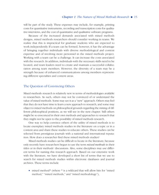 will be part of the study. These expenses may include, for example, printing
costs for quantitative instruments, recording and transcription costs for qualita-
tive interviews, and the cost of quantitative and qualitative software programs.
Because of the increased demands associated with mixed methods
designs, mixed methods researchers should consider working in teams. We
realize that this is impractical for graduate students who are expected to
work independently. If a team can be formed, however, it has the advantage
of bringing together individuals with diverse methodological and content
expertise and of involving more personnel in the mixed methods project.
Working with a team can be a challenge. It can increase the costs associated
with the research. In addition, individuals with the necessary skills need to be
located, and team leaders need to create and maintain a successful collabo-
ration among team members. However, the diversity of a team may be a
strength because of enhanced communications among members represent-
ing different specialties and content areas.
The Question of Convincing Others
Mixed methods research is relatively new in terms of methodologies available
to researchers. As such, others may not be convinced of or understand the
value of mixed methods. Some may see it as a “new” approach. Others may feel
that they do not have time to learn a new approach to research, and some may
object to mixed methods on philosophical grounds regarding the mixing of dif-
ferent philosophical positions, as we will see in the next chapter. Still others
might be so ensconced in their own methods and approaches to research that
they might not be open to the possibility of mixed methods research.
One way to help convince others of the utility of mixed methods is to
locate exemplary mixed methods studies in the literature on a topic or in a
content area and share these studies to educate others. These studies can be
selected from prestigious journals with a national and international reputa-
tion. How does a researcher find these mixed methods studies?
Mixed methods studies can be difficult to locate in the literature, because
only recently have researchers begun to use the term mixed methods in their
titles or in their methods’ discussions. Also, some disciplines may use differ-
ent terms for naming this research approach. Based on our extensive work
with the literature, we have developed a short list of terms that we use to
search for mixed methods studies within electronic databases and journal
archives. These terms include
• mixed method* (where * is a wildcard that will allow hits for “mixed
method,” “mixed methods,” and “mixed methodology”),
Chapter 1. The Nature of Mixed Methods Research G 15
 