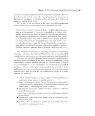 example, as an approach to think about designing documentaries (Creswell
& McCoy, in press) or as a means for “seeing” participatory approaches to
HIV-infected populations in the Eastern Cape of South Africa (Olivier, de
Lange, Creswell, & Wood, 2010).
Also in 2007, in the first edition of this book, we provided a definition
that had both a methods and a philosophical orientation. We said,
Mixed methods research is a research design with philosophical assump-
tions as well as methods of inquiry. As a methodology, it involves philo-
sophical assumptions that guide the direction of the collection and analysis
and the mixture of qualitative and quantitative approaches in many phases
of the research process. As a method, it focuses on collecting, analyzing,
and mixing both quantitative and qualitative data in a single study or series
of studies. Its central premise is that the use of quantitative and qualitative
approaches, in combination, provides a better understanding of research
problems than either approach alone. (Creswell & Plano Clark, 2007, p. 5)
This definition was patterned on describing an approach using multiple
meanings, such as found in Stake’s (1995) definition of a case study in which
he talked about case study research as stemming from several distinct ideas.
At present, we feel that a definition for mixed methods should incorpo-
rate many diverse viewpoints. In this spirit, we rely on a definition of core
characteristics of mixed methods research. It is a definition that we suggest
in our workshops and in our presentations on mixed methods research. It
combines methods, a philosophy, and a research design orientation. It also
highlights the key components that go into designing and conducting a mixed
methods study; thus, it will be the one emphasized in this book. In mixed
methods, the researcher
• collects and analyzes persuasively and rigorously both qualitative and
quantitative data (based on research questions);
• mixes (or integrates or links) the two forms of data concurrently by
combining them (or merging them), sequentially by having one build
on the other, or embedding one within the other;
• gives priority to one or to both forms of data (in terms of what the
research emphasizes);
• uses these procedures in a single study or in multiple phases of a pro-
gram of study;
• frames these procedures within philosophical worldviews and theo-
retical lenses; and
• combines the procedures into specific research designs that direct
the plan for conducting the study.
Chapter 1. The Nature of Mixed Methods Research G 5
 