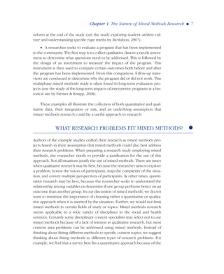 reform at the end of the study (see the study exploring student–athlete cul-
ture and understanding specific rape myths by McMahon, 2007).
• A researcher seeks to evaluate a program that has been implemented
in the community. The first step is to collect qualitative data in a needs assess-
ment to determine what questions need to be addressed. This is followed by
the design of an instrument to measure the impact of the program. This
instrument is then used to compare certain outcomes both before and after
the program has been implemented. From this comparison, follow-up inter-
views are conducted to determine why the program did or did not work. This
multiphase mixed methods study is often found in long-term evaluation pro-
jects (see the study of the long-term impacts of interpretive programs at a his-
torical site by Farmer & Knapp, 2008).
These examples all illustrate the collection of both quantitative and qual-
itative data, their integration or mix, and an underlying assumption that
mixed methods research could be a useful approach to research.
WHAT RESEARCH PROBLEMS FIT MIXED METHODS?
Authors of the example studies crafted their research as mixed methods pro-
jects based on their assumption that mixed methods could also best address
their research problems. When preparing a research study employing mixed
methods, the researcher needs to provide a justification for the use of this
approach. Not all situations justify the use of mixed methods. There are times
when qualitative research may be best, because the researcher aims to explore
a problem, honor the voices of participants, map the complexity of the situa-
tion, and convey multiple perspectives of participants. At other times, quanti-
tative research may be best, because the researcher seeks to understand the
relationship among variables or determine if one group performs better on an
outcome than another group. In our discussion of mixed methods, we do not
want to minimize the importance of choosing either a quantitative or qualita-
tive approach when it is merited by the situation. Further, we would not limit
mixed methods to certain fields of study or topics. Mixed methods research
seems applicable to a wide variety of disciplines in the social and health
sciences. Certainly some disciplinary content specialists may select not to use
mixed methods because of a lack of interest in qualitative research, but most
content area problems can be addressed using mixed methods. Instead of
thinking about fitting different methods to specific content topics, we suggest
thinking about fitting methods to different types of research problems. For
example, we find that a survey best fits a quantitative approach because of the
Chapter 1. The Nature of Mixed Methods Research G 7
 