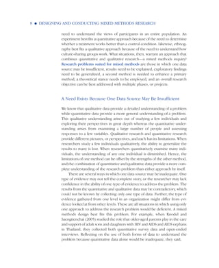 need to understand the views of participants in an entire population. An
experiment best fits a quantitative approach because of the need to determine
whether a treatment works better than a control condition. Likewise, ethnog-
raphy best fits a qualitative approach because of the need to understand how
culture-sharing groups work. What situations, then, warrant an approach that
combines quantitative and qualitative research—a mixed methods inquiry?
Research problems suited for mixed methods are those in which one data
source may be insufficient, results need to be explained, exploratory findings
need to be generalized, a second method is needed to enhance a primary
method, a theoretical stance needs to be employed, and an overall research
objective can be best addressed with multiple phases, or projects.
A Need Exists Because One Data Source May Be Insufficient
We know that qualitative data provide a detailed understanding of a problem
while quantitative data provide a more general understanding of a problem.
This qualitative understanding arises out of studying a few individuals and
exploring their perspectives in great depth whereas the quantitative under-
standing arises from examining a large number of people and assessing
responses to a few variables. Qualitative research and quantitative research
provide different pictures, or perspectives, and each has its limitations. When
researchers study a few individuals qualitatively, the ability to generalize the
results to many is lost. When researchers quantitatively examine many indi-
viduals, the understanding of any one individual is diminished. Hence, the
limitations of one method can be offset by the strengths of the other method,
and the combination of quantitative and qualitative data provide a more com-
plete understanding of the research problem than either approach by itself.
There are several ways in which one data source may be inadequate. One
type of evidence may not tell the complete story, or the researcher may lack
confidence in the ability of one type of evidence to address the problem. The
results from the quantitative and qualitative data may be contradictory, which
could not be known by collecting only one type of data. Further, the type of
evidence gathered from one level in an organization might differ from evi-
dence looked at from other levels. These are all situations in which using only
one approach to address the research problem would be deficient. A mixed
methods design best fits this problem. For example, when Knodel and
Saengtienchai (2005) studied the role that older-aged parents play in the care
and support of adult sons and daughters with HIV and AIDS and AIDS orphans
in Thailand, they collected both quantitative survey data and open-ended
interviews. Reflecting on the use of both forms of data to understand the
problem because quantitative data alone would be inadequate, they said,
8 G DESIGNING AND CONDUCTING MIXED METHODS RESEARCH
 