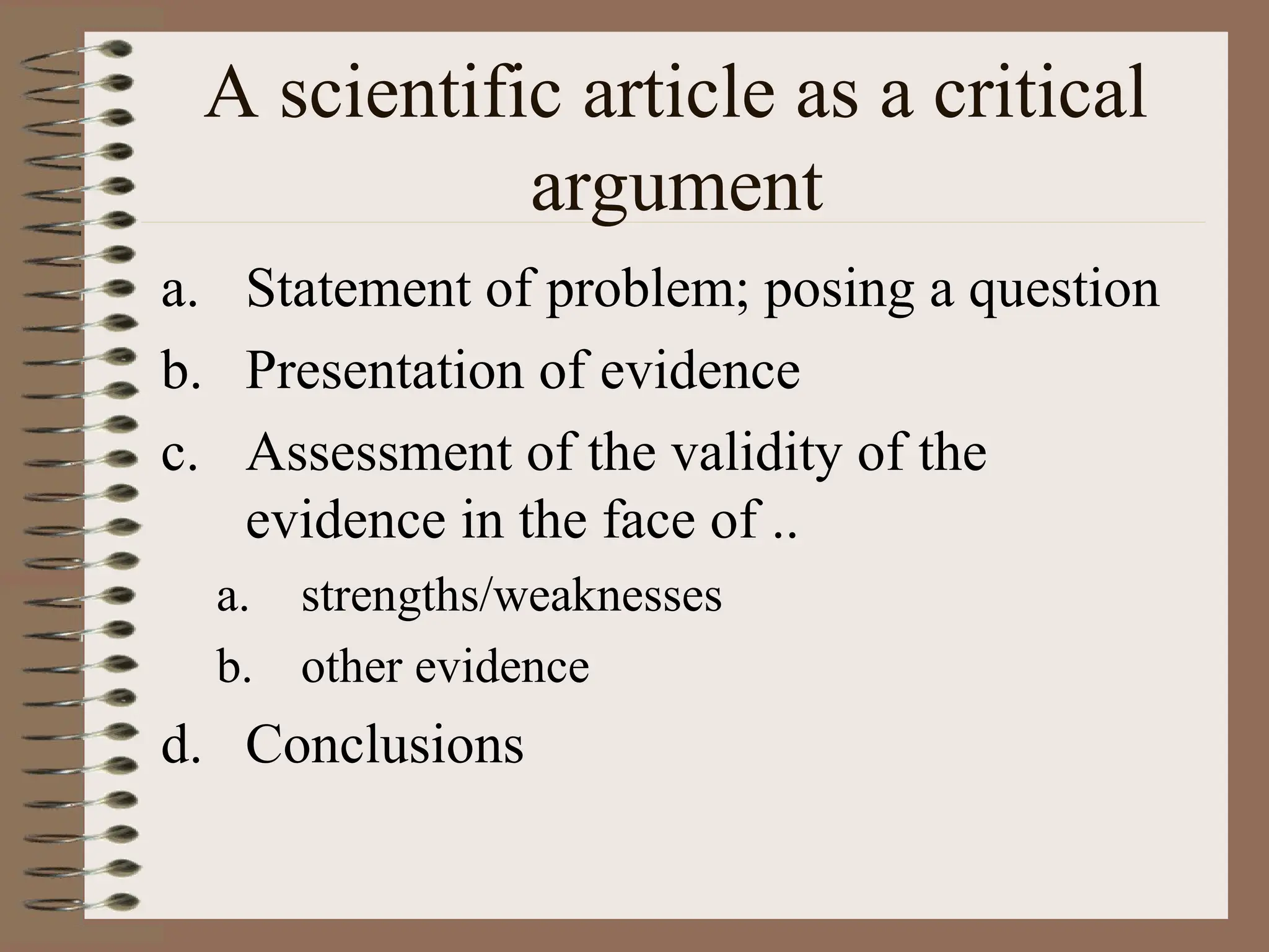 A scientific article as a critical
argument
a. Statement of problem; posing a question
b. Presentation of evidence
c. Assessment of the validity of the
evidence in the face of ..
a. strengths/weaknesses
b. other evidence
d. Conclusions
 