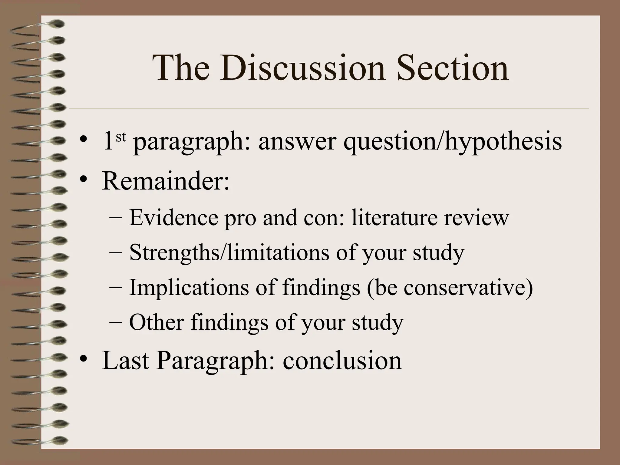 The Discussion Section
• 1st
paragraph: answer question/hypothesis
• Remainder:
– Evidence pro and con: literature review
– Strengths/limitations of your study
– Implications of findings (be conservative)
– Other findings of your study
• Last Paragraph: conclusion
 