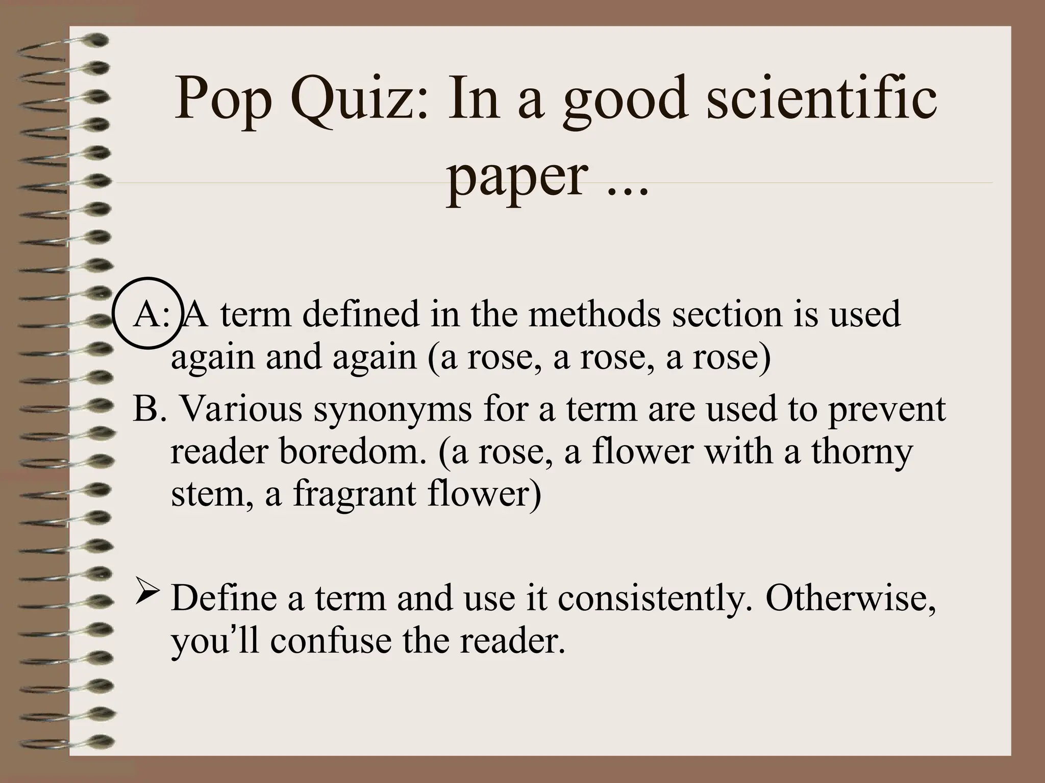 Pop Quiz: In a good scientific
paper ...
A: A term defined in the methods section is used
again and again (a rose, a rose, a rose)
B. Various synonyms for a term are used to prevent
reader boredom. (a rose, a flower with a thorny
stem, a fragrant flower)
 Define a term and use it consistently. Otherwise,
you’ll confuse the reader.
 