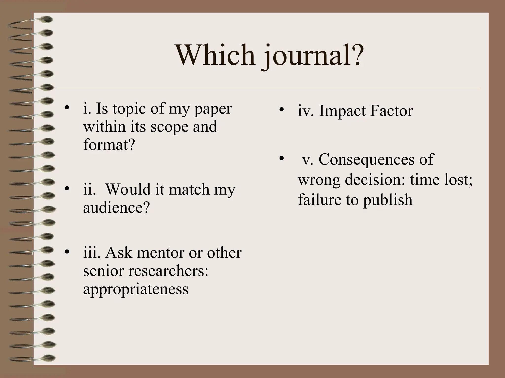 Which journal?
• i. Is topic of my paper
within its scope and
format?
• ii. Would it match my
audience?
• iii. Ask mentor or other
senior researchers:
appropriateness
• iv. Impact Factor
• v. Consequences of
wrong decision: time lost;
failure to publish
 