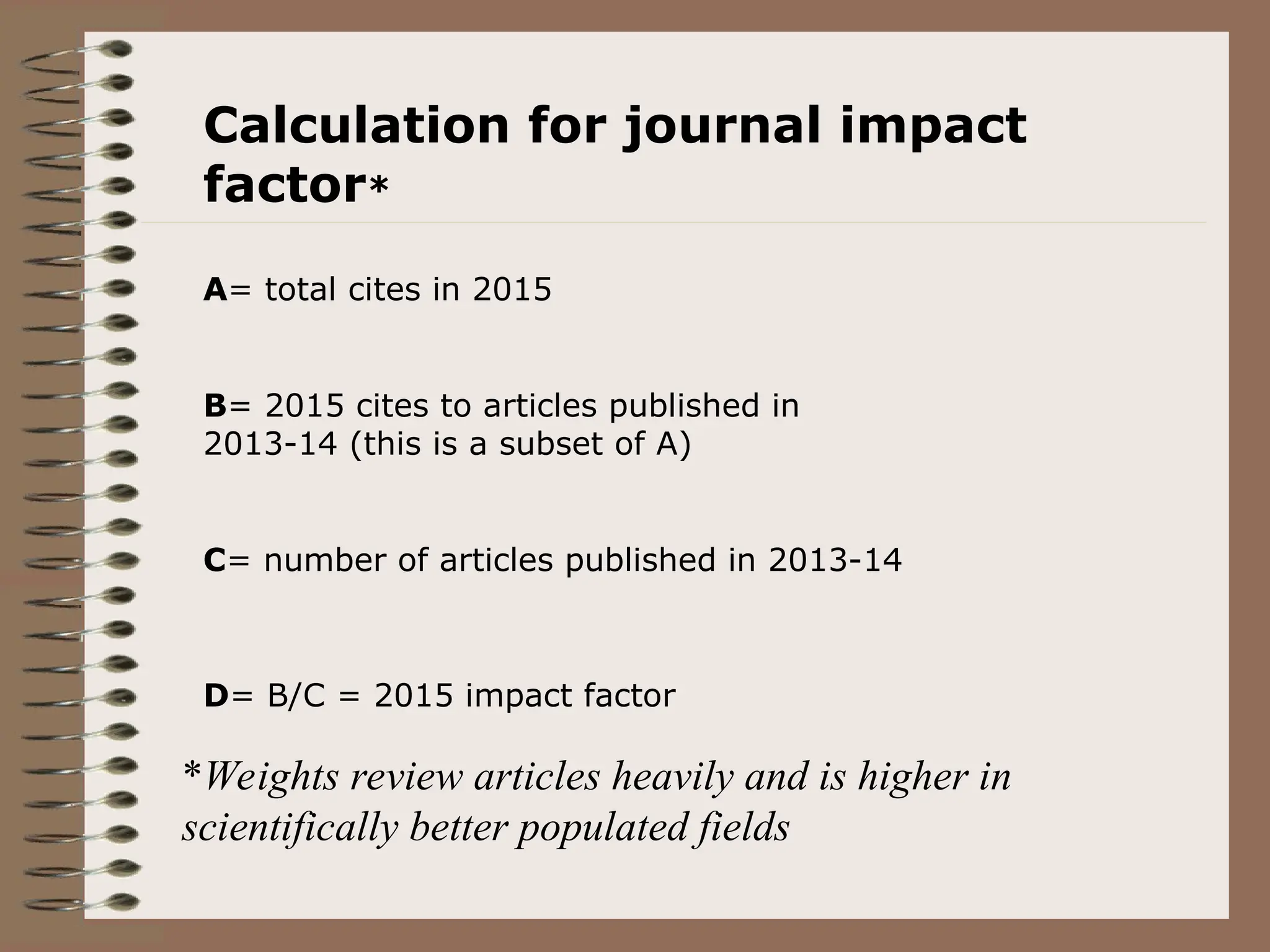 Calculation for journal impact
factor*
A= total cites in 2015
B= 2015 cites to articles published in
2013-14 (this is a subset of A)
C= number of articles published in 2013-14
D= B/C = 2015 impact factor
*Weights review articles heavily and is higher in
scientifically better populated fields
 