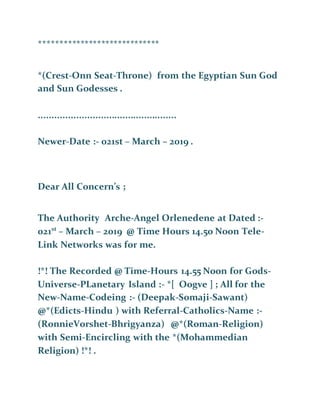 *****************************
*(Crest-Onn Seat-Throne) from the Egyptian Sun God
and Sun Godesses .
...................................................
Newer-Date :- 021st – March – 2019 .
Dear All Concern’s ;
The Authority Arche-Angel Orlenedene at Dated :-
021st
– March – 2019 @ Time Hours 14.50 Noon Tele-
Link Networks was for me.
!*! The Recorded @ Time-Hours 14.55 Noon for Gods-
Universe-PLanetary Island :- *[ Oogve ] ; All for the
New-Name-Codeing :- (Deepak-Somaji-Sawant)
@*(Edicts-Hindu ) with Referral-Catholics-Name :-
(RonnieVorshet-Bhrigyanza) @*(Roman-Religion)
with Semi-Encircling with the *(Mohammedian
Religion) !*! .
 