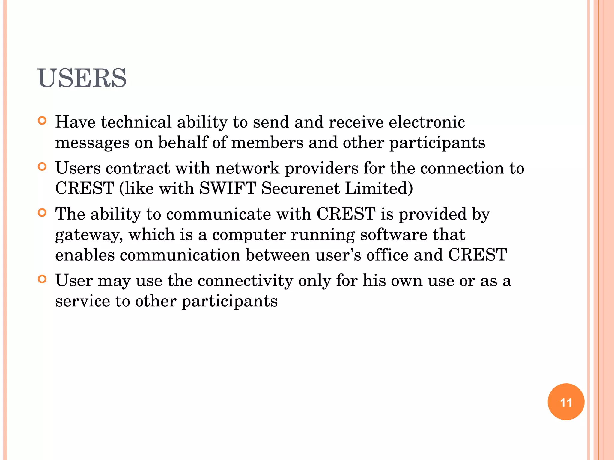 USERS Have technical ability to send and receive electronic messages on behalf of members and other participants Users contract with network providers for the connection to CREST (like with SWIFT Securenet Limited) The ability to communicate with CREST is provided by gateway, which is a computer running software that enables communication between user’s office and CREST User may use the connectivity only for his own use or as a service to other participants 