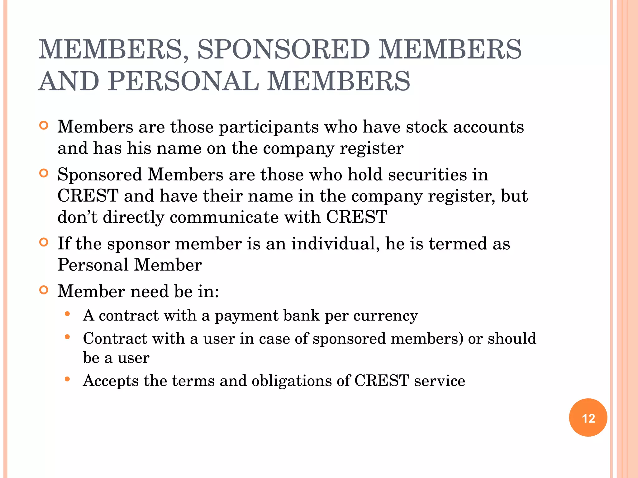 MEMBERS, SPONSORED MEMBERS AND PERSONAL MEMBERS Members are those participants who have stock accounts and has his name on the company register Sponsored Members are those who hold securities in CREST and have their name in the company register, but don’t directly communicate with CREST If the sponsor member is an individual, he is termed as Personal Member Member need be in: A contract with a payment bank per currency Contract with a user in case of sponsored members) or should be a user Accepts the terms and obligations of CREST service 