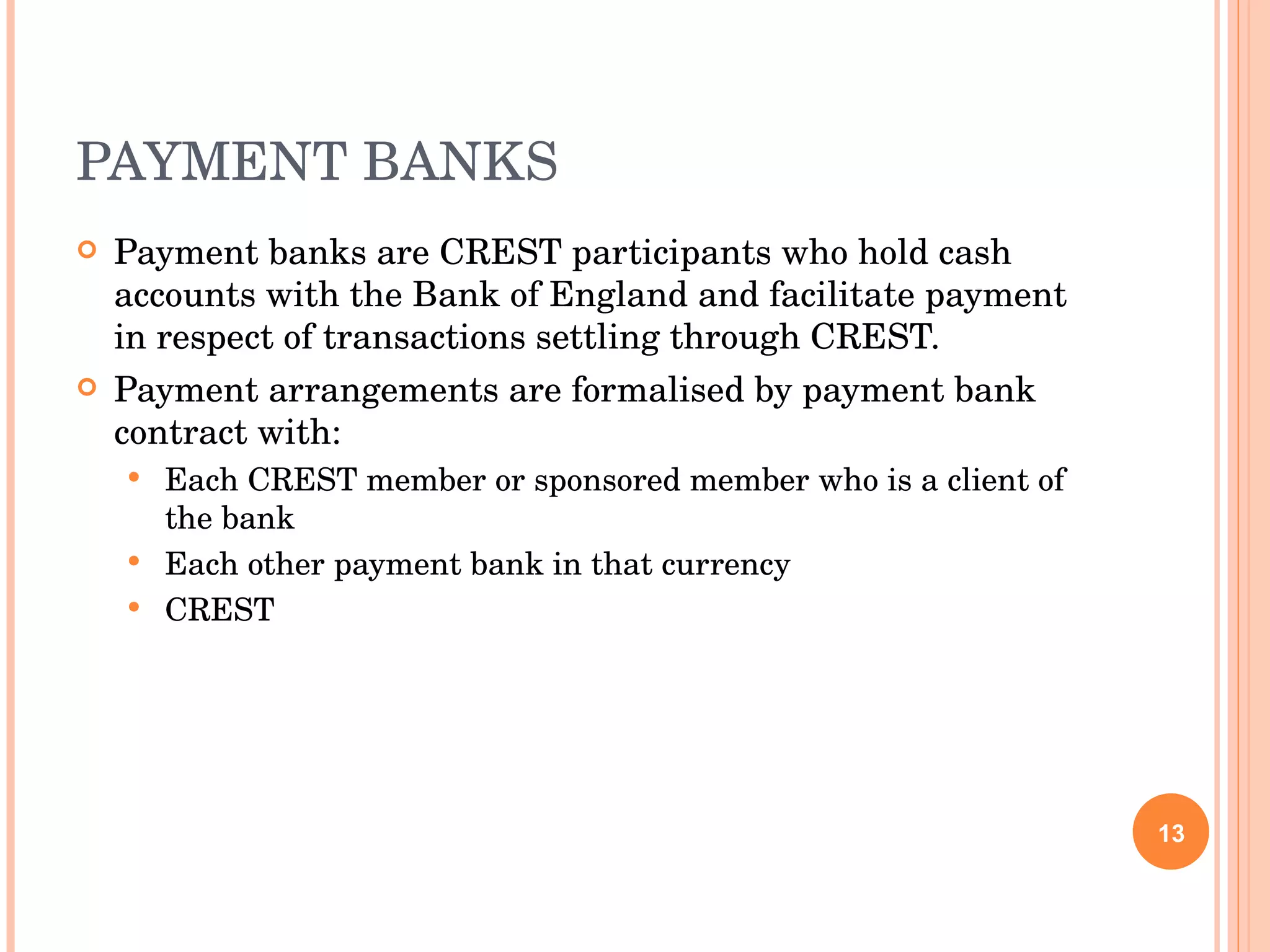 PAYMENT BANKS Payment banks are CREST participants who hold cash accounts with the Bank of England and facilitate payment in respect of transactions settling through CREST. Payment arrangements are formalised by payment bank contract with: Each CREST member or sponsored member who is a client of the bank Each other payment bank in that currency CREST 