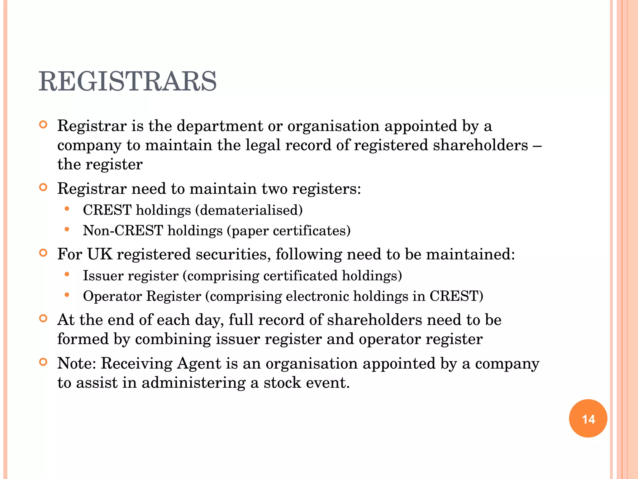 REGISTRARS Registrar is the department or organisation appointed by a company to maintain the legal record of registered shareholders – the register Registrar need to maintain two registers: CREST holdings (dematerialised) Non-CREST holdings (paper certificates) For UK registered securities, following need to be maintained: Issuer register (comprising certificated holdings) Operator Register (comprising electronic holdings in CREST) At the end of each day, full record of shareholders need to be formed by combining issuer register and operator register Note: Receiving Agent is an organisation appointed by a company to assist in administering a stock event. 