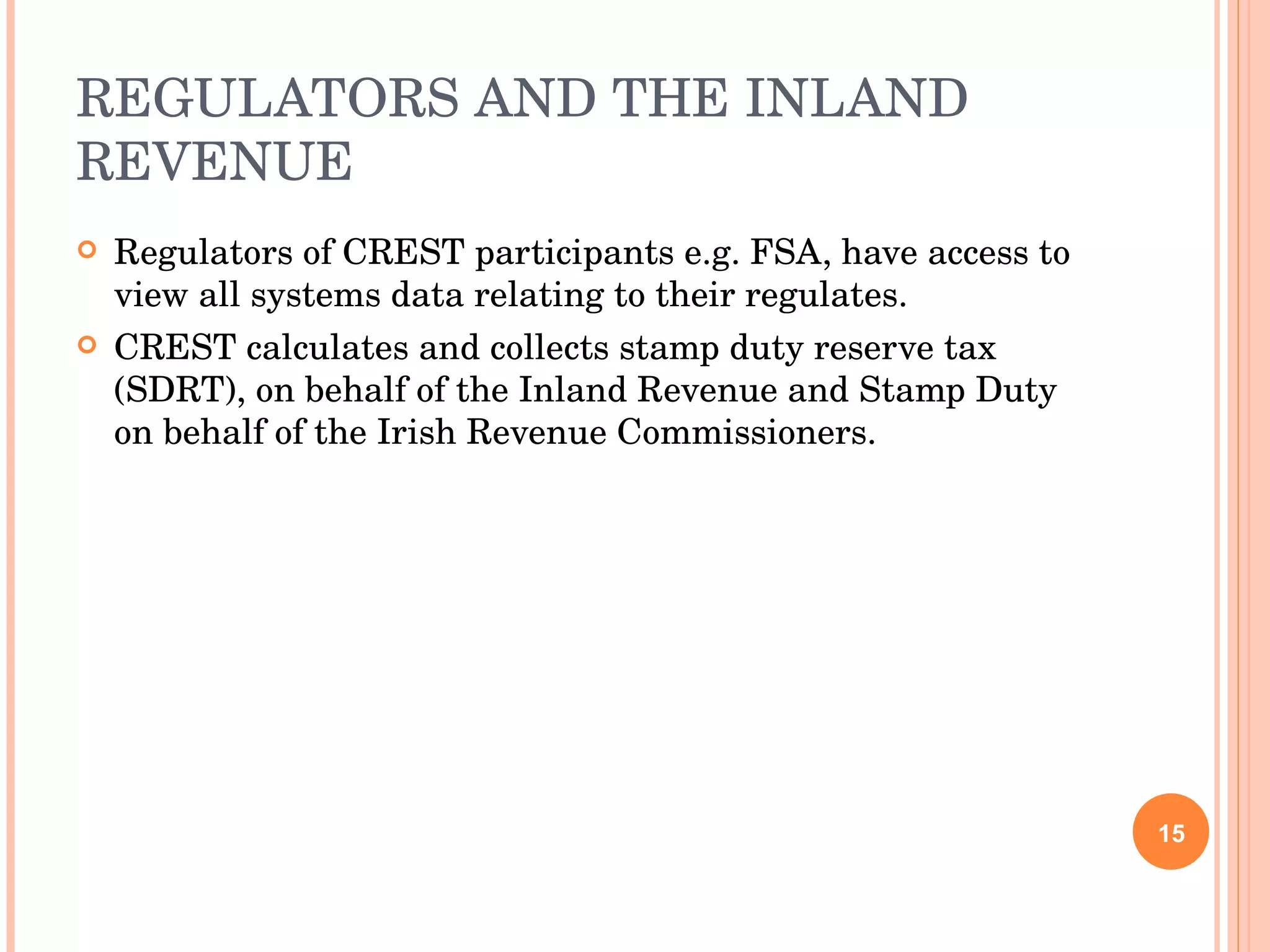 REGULATORS AND THE INLAND REVENUE Regulators of CREST participants e.g. FSA, have access to view all systems data relating to their regulates. CREST calculates and collects stamp duty reserve tax (SDRT), on behalf of the Inland Revenue and Stamp Duty on behalf of the Irish Revenue Commissioners. 