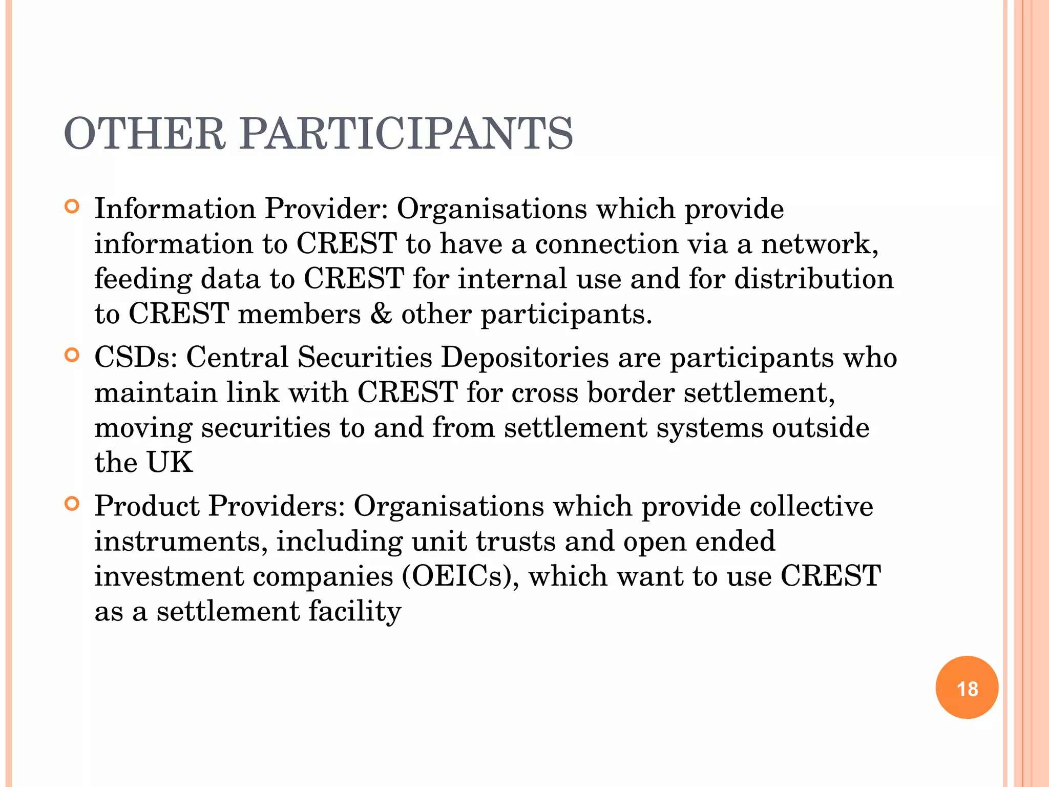 OTHER PARTICIPANTS Information Provider: Organisations which provide information to CREST to have a connection via a network, feeding data to CREST for internal use and for distribution to CREST members & other participants. CSDs: Central Securities Depositories are participants who maintain link with CREST for cross border settlement, moving securities to and from settlement systems outside the UK Product Providers: Organisations which provide collective instruments, including unit trusts and open ended investment companies (OEICs), which want to use CREST as a settlement facility 