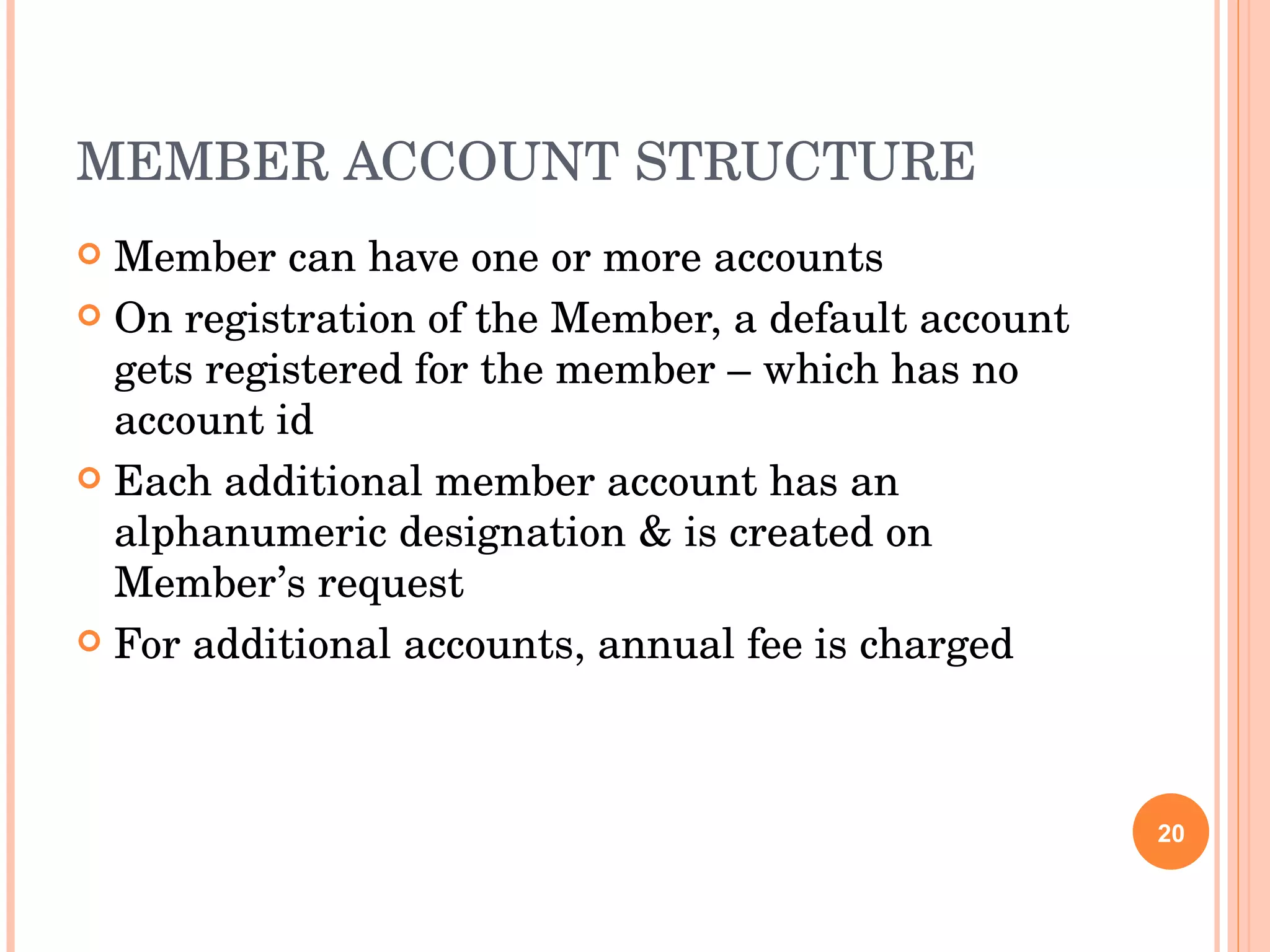 MEMBER ACCOUNT STRUCTURE Member can have one or more accounts On registration of the Member, a default account gets registered for the member – which has no account id Each additional member account has an alphanumeric designation & is created on Member’s request For additional accounts, annual fee is charged 