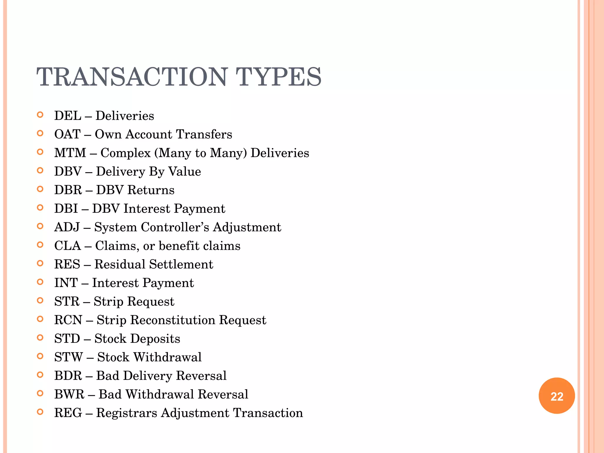 TRANSACTION TYPES DEL – Deliveries OAT – Own Account Transfers MTM – Complex (Many to Many) Deliveries DBV – Delivery By Value DBR – DBV Returns DBI – DBV Interest Payment ADJ – System Controller’s Adjustment CLA – Claims, or benefit claims RES – Residual Settlement INT – Interest Payment STR – Strip Request RCN – Strip Reconstitution Request STD – Stock Deposits STW – Stock Withdrawal BDR – Bad Delivery Reversal BWR – Bad Withdrawal Reversal REG – Registrars Adjustment Transaction 
