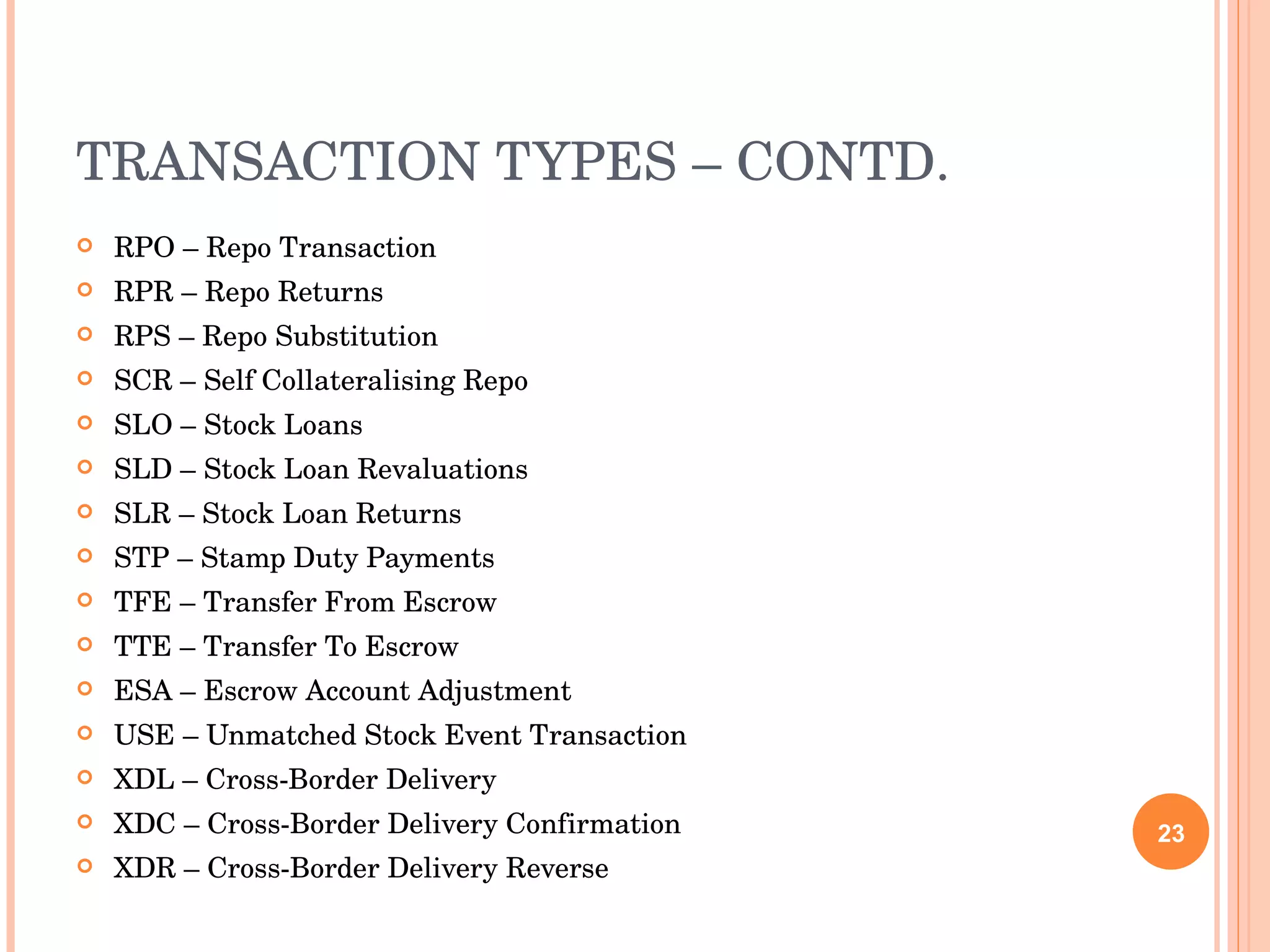 TRANSACTION TYPES – CONTD. RPO – Repo Transaction RPR – Repo Returns RPS – Repo Substitution SCR – Self Collateralising Repo SLO – Stock Loans SLD – Stock Loan Revaluations SLR – Stock Loan Returns STP – Stamp Duty Payments TFE – Transfer From Escrow TTE – Transfer To Escrow ESA – Escrow Account Adjustment USE – Unmatched Stock Event Transaction XDL – Cross-Border Delivery XDC – Cross-Border Delivery Confirmation XDR – Cross-Border Delivery Reverse 