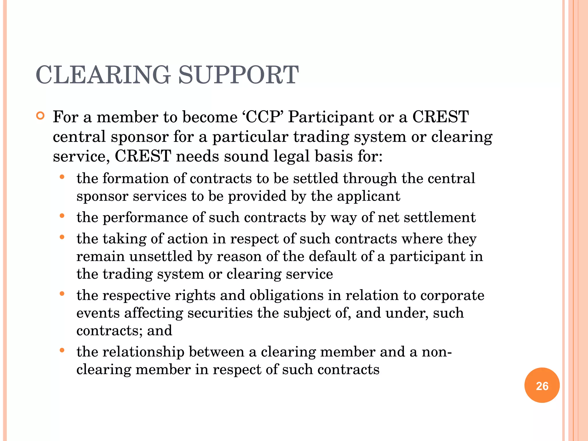 CLEARING SUPPORT For a member to become ‘CCP’ Participant or a CREST central sponsor for a particular trading system or clearing service, CREST needs sound legal basis for: the formation of contracts to be settled through the central sponsor services to be provided by the applicant the performance of such contracts by way of net settlement the taking of action in respect of such contracts where they remain unsettled by reason of the default of a participant in the trading system or clearing service the respective rights and obligations in relation to corporate events affecting securities the subject of, and under, such contracts; and the relationship between a clearing member and a non-clearing member in respect of such contracts 
