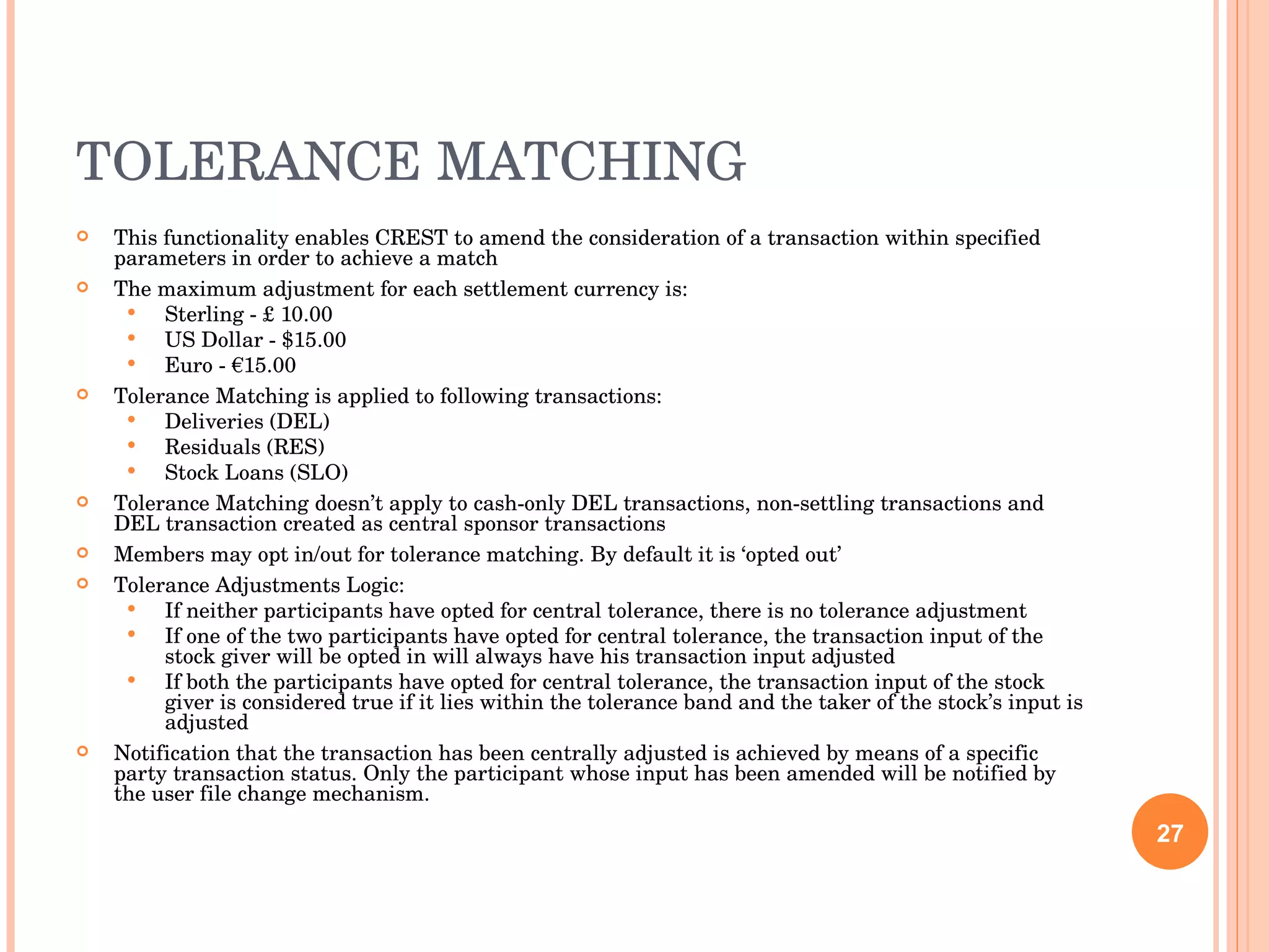 TOLERANCE MATCHING This functionality enables CREST to amend the consideration of a transaction within specified parameters in order to achieve a match The maximum adjustment for each settlement currency is: Sterling - £ 10.00 US Dollar - $15.00 Euro - €15.00 Tolerance Matching is applied to following transactions: Deliveries (DEL) Residuals (RES) Stock Loans (SLO) Tolerance Matching doesn’t apply to cash-only DEL transactions, non-settling transactions and DEL transaction created as central sponsor transactions Members may opt in/out for tolerance matching. By default it is ‘opted out’ Tolerance Adjustments Logic: If neither participants have opted for central tolerance, there is no tolerance adjustment If one of the two participants have opted for central tolerance, the transaction input of the stock giver will be opted in will always have his transaction input adjusted If both the participants have opted for central tolerance, the transaction input of the stock giver is considered true if it lies within the tolerance band and the taker of the stock’s input is adjusted Notification that the transaction has been centrally adjusted is achieved by means of a specific party transaction status. Only the participant whose input has been amended will be notified by the user file change mechanism. 
