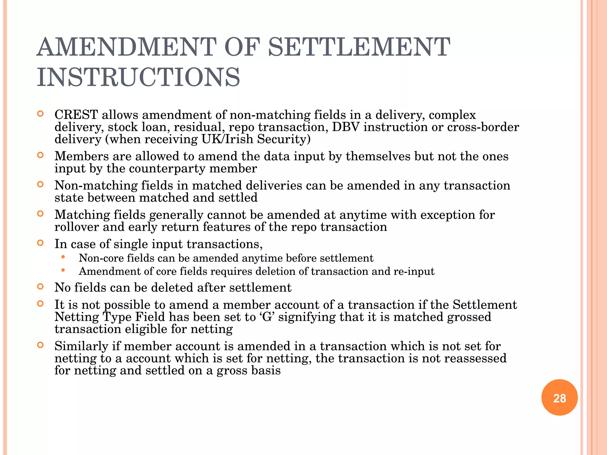 AMENDMENT OF SETTLEMENT INSTRUCTIONS CREST allows amendment of non-matching fields in a delivery, complex delivery, stock loan, residual, repo transaction, DBV instruction or cross-border delivery (when receiving UK/Irish Security) Members are allowed to amend the data input by themselves but not the ones input by the counterparty member Non-matching fields in matched deliveries can be amended in any transaction state between matched and settled Matching fields generally cannot be amended at anytime with exception for rollover and early return features of the repo transaction In case of single input transactions, Non-core fields can be amended anytime before settlement Amendment of core fields requires deletion of transaction and re-input No fields can be deleted after settlement It is not possible to amend a member account of a transaction if the Settlement Netting Type Field has been set to ‘G’ signifying that it is matched grossed transaction eligible for netting Similarly if member account is amended in a transaction which is not set for netting to a account which is set for netting, the transaction is not reassessed for netting and settled on a gross basis 