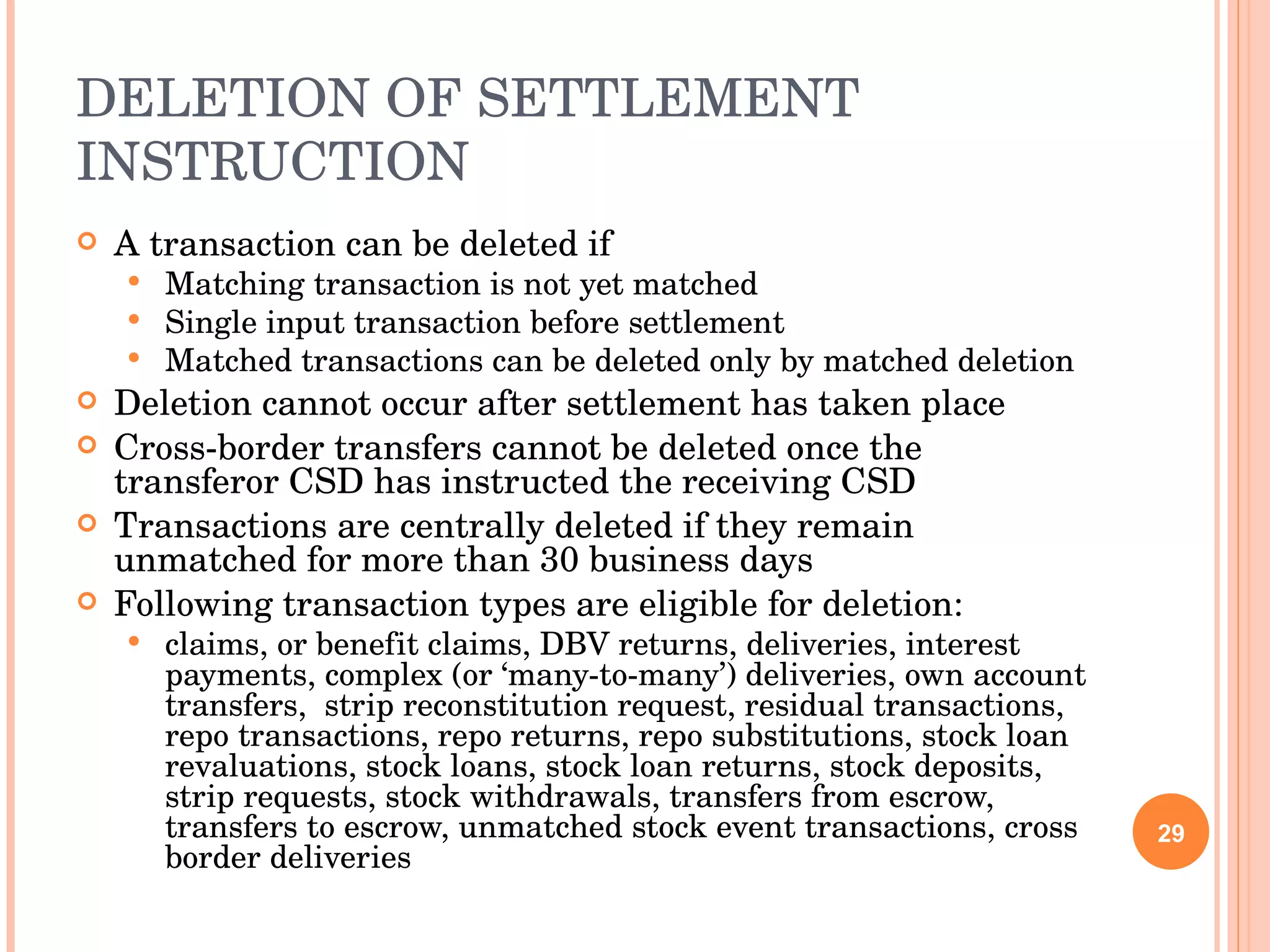 DELETION OF SETTLEMENT INSTRUCTION A transaction can be deleted if Matching transaction is not yet matched Single input transaction before settlement Matched transactions can be deleted only by matched deletion Deletion cannot occur after settlement has taken place Cross-border transfers cannot be deleted once the transferor CSD has instructed the receiving CSD Transactions are centrally deleted if they remain unmatched for more than 30 business days Following transaction types are eligible for deletion: claims, or benefit claims, DBV returns, deliveries, interest payments, complex (or ‘many-to-many’) deliveries, own account transfers,  strip reconstitution request, residual transactions, repo transactions, repo returns, repo substitutions, stock loan revaluations, stock loans, stock loan returns, stock deposits, strip requests, stock withdrawals, transfers from escrow, transfers to escrow, unmatched stock event transactions, cross border deliveries 