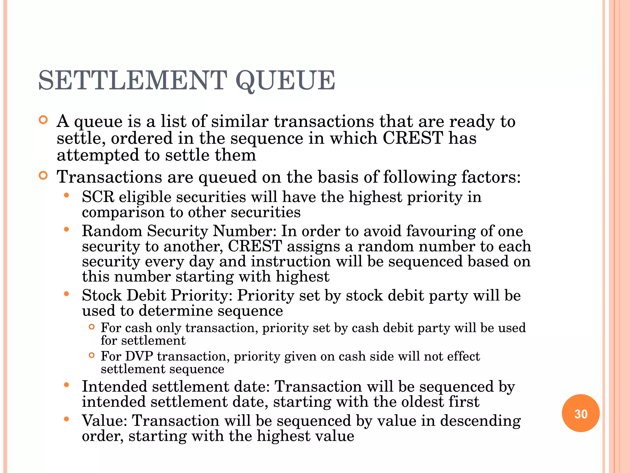 SETTLEMENT QUEUE A queue is a list of similar transactions that are ready to settle, ordered in the sequence in which CREST has attempted to settle them Transactions are queued on the basis of following factors: SCR eligible securities will have the highest priority in comparison to other securities Random Security Number: In order to avoid favouring of one security to another, CREST assigns a random number to each security every day and instruction will be sequenced based on this number starting with highest Stock Debit Priority: Priority set by stock debit party will be used to determine sequence For cash only transaction, priority set by cash debit party will be used for settlement For DVP transaction, priority given on cash side will not effect settlement sequence Intended settlement date: Transaction will be sequenced by intended settlement date, starting with the oldest first Value: Transaction will be sequenced by value in descending order, starting with the highest value 