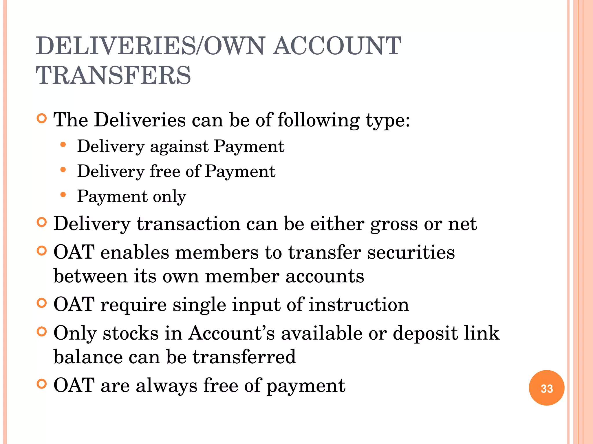 DELIVERIES/OWN ACCOUNT TRANSFERS The Deliveries can be of following type: Delivery against Payment Delivery free of Payment Payment only Delivery transaction can be either gross or net OAT enables members to transfer securities between its own member accounts OAT require single input of instruction Only stocks in Account’s available or deposit link balance can be transferred OAT are always free of payment 