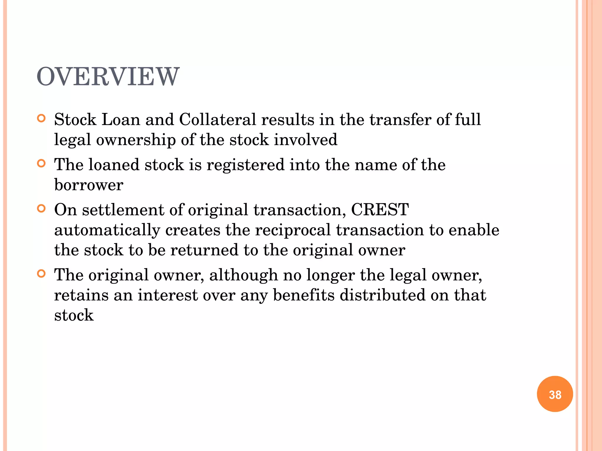 OVERVIEW Stock Loan and Collateral results in the transfer of full legal ownership of the stock involved The loaned stock is registered into the name of the borrower On settlement of original transaction, CREST automatically creates the reciprocal transaction to enable the stock to be returned to the original owner The original owner, although no longer the legal owner, retains an interest over any benefits distributed on that stock 