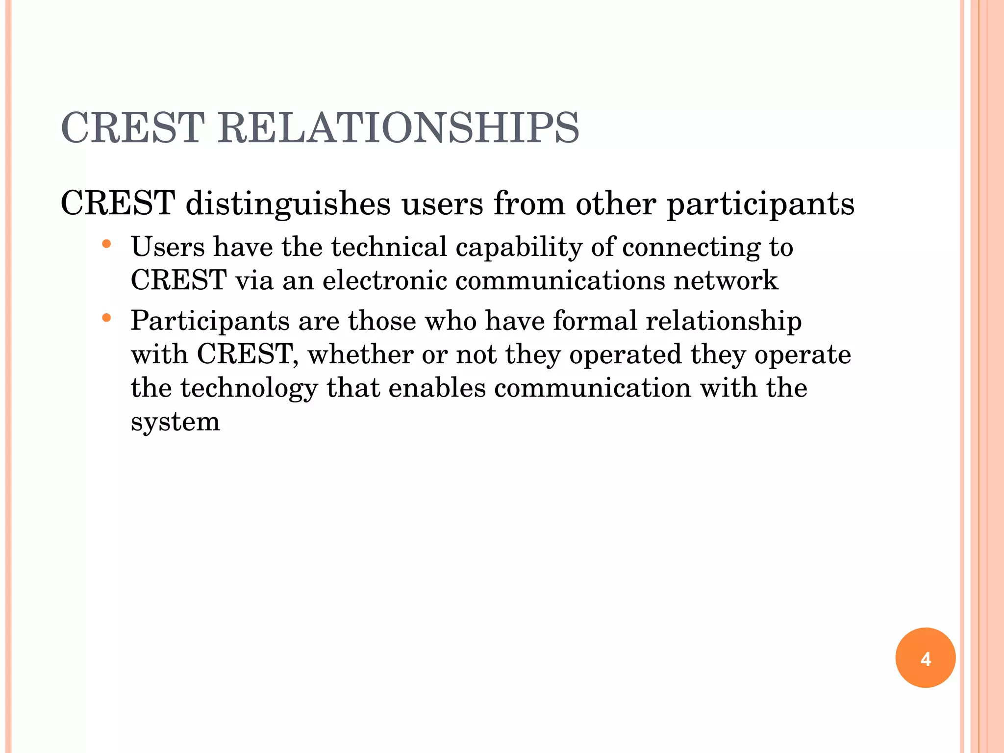 CREST RELATIONSHIPS CREST distinguishes users from other participants Users have the technical capability of connecting to CREST via an electronic communications network Participants are those who have formal relationship with CREST, whether or not they operated they operate the technology that enables communication with the system 