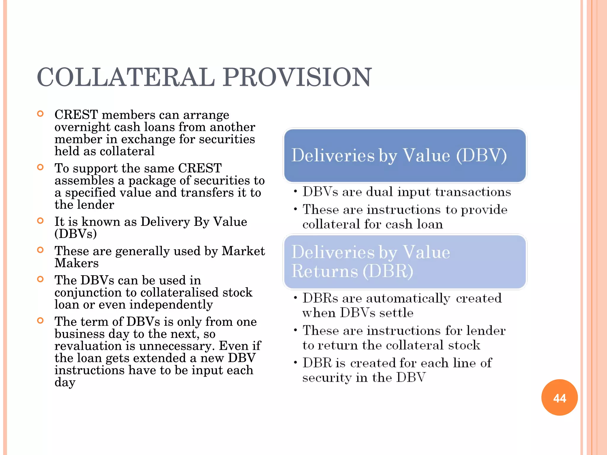 COLLATERAL PROVISION CREST members can arrange overnight cash loans from another member in exchange for securities held as collateral To support the same CREST assembles a package of securities to a specified value and transfers it to the lender It is known as Delivery By Value (DBVs) These are generally used by Market Makers The DBVs can be used in conjunction to collateralised stock loan or even independently The term of DBVs is only from one business day to the next, so revaluation is unnecessary. Even if the loan gets extended a new DBV instructions have to be input each day 