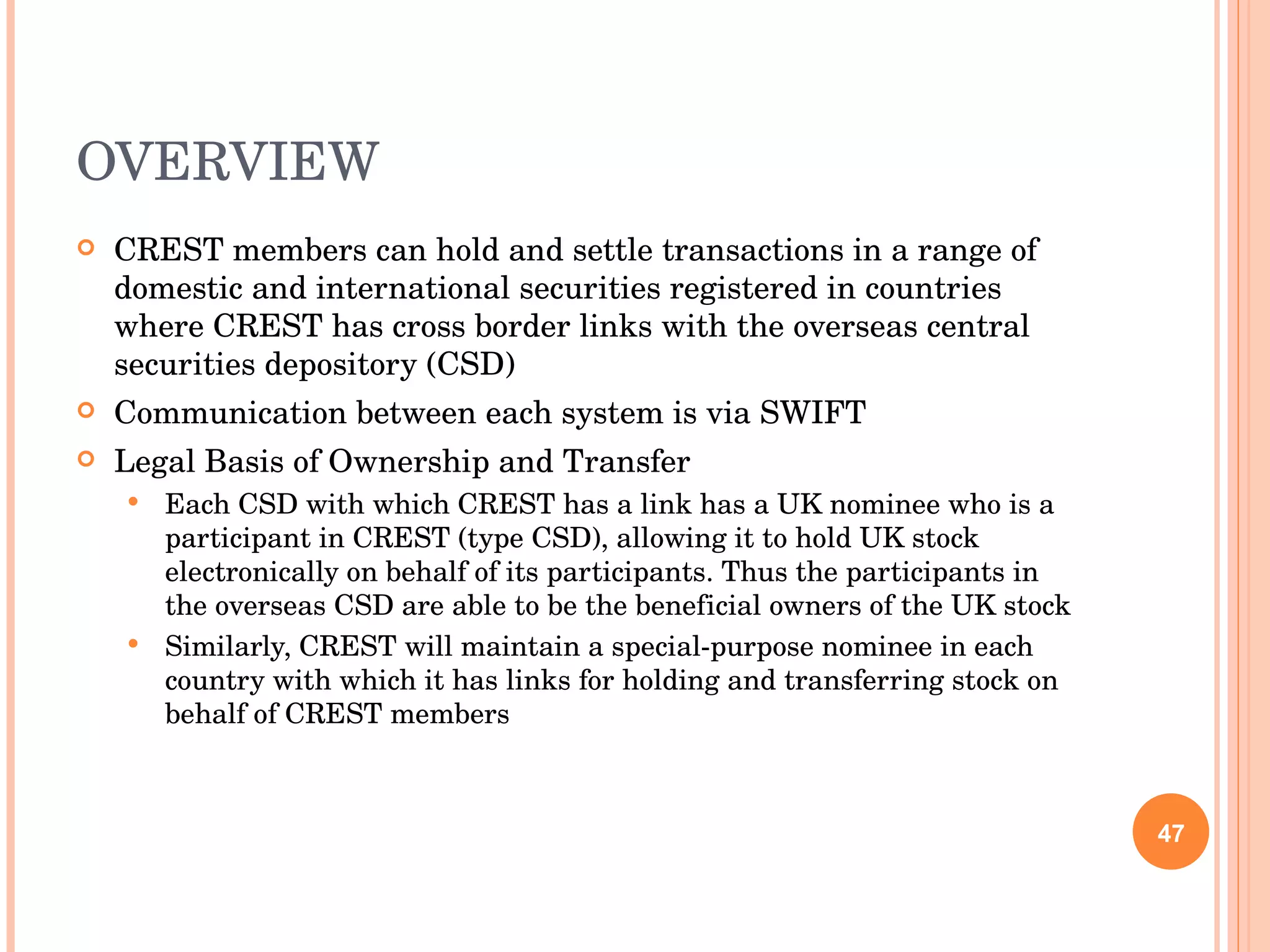 OVERVIEW CREST members can hold and settle transactions in a range of domestic and international securities registered in countries where CREST has cross border links with the overseas central securities depository (CSD) Communication between each system is via SWIFT Legal Basis of Ownership and Transfer Each CSD with which CREST has a link has a UK nominee who is a participant in CREST (type CSD), allowing it to hold UK stock electronically on behalf of its participants. Thus the participants in the overseas CSD are able to be the beneficial owners of the UK stock Similarly, CREST will maintain a special-purpose nominee in each country with which it has links for holding and transferring stock on behalf of CREST members 