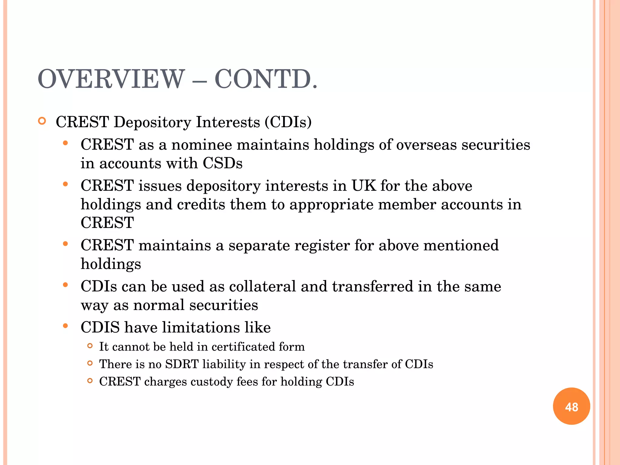 OVERVIEW – CONTD. CREST Depository Interests (CDIs) CREST as a nominee maintains holdings of overseas securities in accounts with CSDs CREST issues depository interests in UK for the above holdings and credits them to appropriate member accounts in CREST CREST maintains a separate register for above mentioned holdings CDIs can be used as collateral and transferred in the same way as normal securities CDIS have limitations like It cannot be held in certificated form There is no SDRT liability in respect of the transfer of CDIs CREST charges custody fees for holding CDIs 