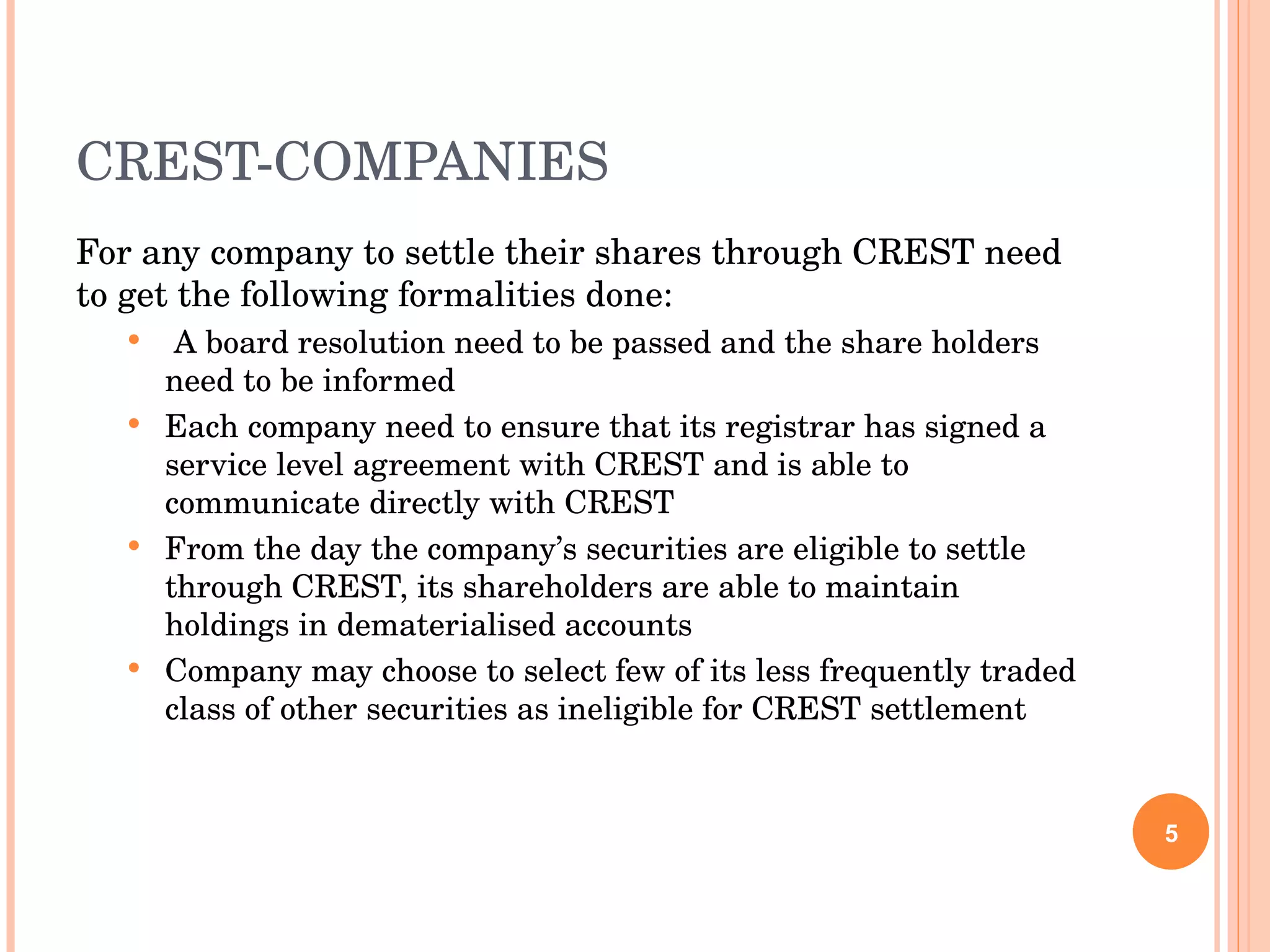 CREST-COMPANIES For any company to settle their shares through CREST need to get the following formalities done: A board resolution need to be passed and the share holders need to be informed Each company need to ensure that its registrar has signed a service level agreement with CREST and is able to communicate directly with CREST From the day the company’s securities are eligible to settle through CREST, its shareholders are able to maintain holdings in dematerialised accounts Company may choose to select few of its less frequently traded class of other securities as ineligible for CREST settlement 