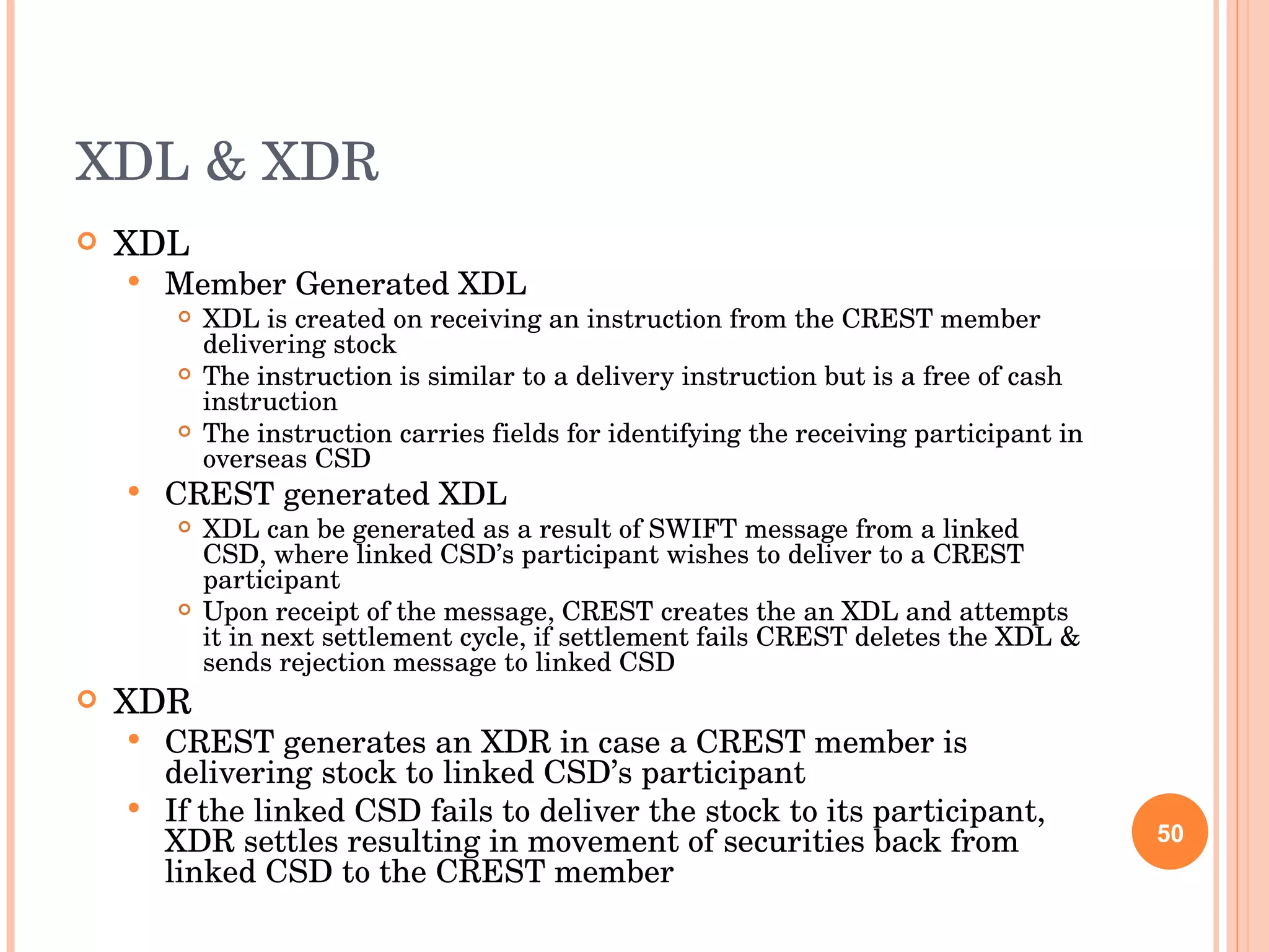 XDL & XDR XDL Member Generated XDL XDL is created on receiving an instruction from the CREST member delivering stock The instruction is similar to a delivery instruction but is a free of cash instruction  The instruction carries fields for identifying the receiving participant in overseas CSD CREST generated XDL XDL can be generated as a result of SWIFT message from a linked CSD, where linked CSD’s participant wishes to deliver to a CREST participant Upon receipt of the message, CREST creates the an XDL and attempts it in next settlement cycle, if settlement fails CREST deletes the XDL & sends rejection message to linked CSD XDR CREST generates an XDR in case a CREST member is delivering stock to linked CSD’s participant If the linked CSD fails to deliver the stock to its participant, XDR settles resulting in movement of securities back from linked CSD to the CREST member 